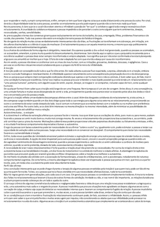 que responder e-mails, cumprir compromissos, enfim, sempre se tem que fazer alguma coisa que acaba distanciandouma pessoa da outra. Por sinal,
devidoa disponibilidade total da outra pessoa, acredita-se erradamente que ela pode esperar quandonãose temmais nada que fazer.
Neste panorama, é claro que se o casal nãoestiver atentoa infindável sucessãode “ter que” o cotidianosugará toda energia necessáriaaobom
relacionamento. A crueldade do cotidianoentorpece a pessoa impedindo-a de perceber a outra comoalguém que temsentimentos, desejos,
necessidades, sonhos, sensibilidades.
As preocupações e temas das conversas giramquase exclusivamente em torno dotrabalho, da casa, empregada, filhos, problemas financeiros e de
saúde, dos parentes. Tudo isso parece nãoexistir emrelaçãoà terceira pessoa dofatídicotriângulo.
No desgaste da relaçãomuitas coisas verdadeiramente interessantesnãosãoditas, as frustrações se transformam emcobranças, em irritação, em
desaforos dissimulados e o silêncio é capaz de machucar. O relacionamentopassa a ser aquela mesmice morna, e mesmoque seja politicamente
educadoele será sentimentalmente gelado.
Essa chatice docotidianode forma alguma é obrigatória, inexorável. Ela aparece quando o dia-a-diaé mal gerenciado, quandoas pessoas se acomodam,
se acovardam, amarelam, e piora muitoquandohá desencantamento, desinteresse. Sem dúvida aqui se aplica o que a psiquiatria recomenda para a
existência saudável:a pessoa deve estar sempre inconformada e sempre adaptada. Issosignifica que por nãoestar conformada elaestará planejando
algopara seuamanhã ser melhor que o hoje. O fatode estar adaptada faz com que elanãoadoeça por causa doinconformismo.
Assim sendo, a pessoa nãodeve se conformar com as crises de mauhumor, comas irritações, grosserias, desleixos, descasos, n egligências. Caso a
pessoa se conforme e desanime estará colaborandopara o preparo dofértil terrenoda infidelidade.
A traição
A traição pode ser conseqüênciade tudoo que foi ditoantes. De nada adianta a pessoa ficar espantada, surpresa, abismada co m a traição, embora
ocorra issotudo fisiologica e inevitavelmente. A infidelidade aparece naturalmente comoconseqüênciada perpetuaçãodoerro e da desesperança.
Para as pessoasque sempre citam comparações esdrúxulas dizendoque apenas o ser humano trai e nãoos animais, é bom saber que, de fato, trair é
uma condiçãohumana por excelência. Evitar issoimplica na pessoa procurar entender o maisrápido possível que está tendoum relacionamento com
“uma pessoa humana”, portanto, com alguémcapaz de sentir, aspirar, desejar, se magoar e se comportar, inclusive capaz de trair, como qualquer
humano.
De qualquer forma é bom saber que a traição está longe de ser uma fraqueza. Nemtampouco é um ato de coragem. Antes disso, é uma conseqüência,
uma atitude fortuita e muitas vezesdesesperada de sentir a vida, principalmente quando esta parece estar se esvaindopelos vãos dos dedos e nãoé
mais encontrada juntoda pessoa amada.
Em geral a traição reflete umverdadeirodescompasso afetivoentre o casal. Alémdos desgastes cotidianos dorelacionamen to, vistos acima, o
descompasso surge tambémquandoum dos dois dirige quase toda a sua energia para alguma coisa externa ao relacionamento, proporcionando ao
outro o sentimentode estar sendo deixadode lado. Issoé comum nohomemque se envolve demais com o trabalho ouna mulher com preferência
exclusiva aos filhos. Por outro lado, se os dois têminteresses na mesma direçãoe na mesma intensidade, além de minimizar as possibilidades de
problemas, pode até solidificar maisa relação.
Autoestima baixa... o estopim
A autoestima é o reflexoda valoraçãoafetiva que a pessoa fazde si mesma. Issoquer dizer que as oscilações do afeto, para mais ou para menos,acabam
fazendoa pessoa se sentir muito bemou muitomal consigomesma. Às vezeso relacionamentonão proporciona boa autoestima e, aocontrário, pode
até contribuir para a piora da mesma. Motivaçõessubterrâneaspodemproporcionar atitudes pejorativas dissimuladas oufalsamente amistosas, enfim,
o resultadofinaldesse comportamentodepreciativo é baixar a autoestima.
O ego da pessoa com baixa autoestima pode ter necessidades dose afirmar “sobre o outro" ou, igualmente ruim, pode estimular a pessoa a testar sua
capacidade de seduçãosobre outraspessoas. Surge uma necessidade emse convencer ser desejável. O comportamentopara testar tais necessidades
favorece a vulnerabilidade à traição.
Enfim, todas essas questões da intimidade emocional podemestimular a aspiraçãode arranjar uma outra pessoa capaz de atender todos os anseios,
carências e necessidades. A opção de estar disponível para outra pessoa pode nascer, crescer e assumir proporções perigosas quandoexiste um
desagradável sentimentode desvantagemexistencial, quandoa pessoa experimenta a carência de se sentir admirada e a carência de motivos para
admirar, quando se sente preterida, deixada de lado, excessivamente criticada e reprimida.
A necessidade de viver novos relacionamentos é forte quandoa relaçãoatual nãopreenche as necessidades. Por conta da relaçãodireta entre
autoestima baixa e vulnerabilidade à traição, umdos focos do tratamentoé nosentidode melhorar o estadoafetivo. A abordagem terapêutica de
pacientes que procuram ajuda por viverem grandesconflitos intrapsíquicos sobre a traiçãovisa melhorar a autoestima.
Os melhores resultados sãoobtidos com a associação da farmacoterapia, a base de antidepressivos, com a psicoterapia, notadamente de natureza
comportamental cognitiva. De certa forma, a mesma abordagemterapêutica deve sesr dispensada à pessoa que pensa em trair, que traiuouque foi
traída, pois, em todas elas a autoestima pode estar absurdamente baixa.
Perfil das vítimas
Uma conclusãointeressante que se pode chegar durante a terapia de algumaspessoas envolvidas pela traiçãoé que quem traiu pode ser tãovítima
quantoquem foi traído. Talvez, se a pessoa que traiufosse atendida emsuasnecessidades afetivasbásicas, nada teriaacontecido.
Não há regras geraisnem generalizações, pois cada caso é um caso. Em geral poucas pessoas se consideramsimplesmente traidores. A maioria reclama
das faltas norelacionamentoque levaram à busca de outras formas de satisfação. Verdade ou não, e isso nemé tão importante, as relaçõesduradouras
acabamproporcionando cobranças de um ladoe apatia do outro.
O cansaço crônicode algumas convivênciasduradouras e negligenciadas favorece a idéia de que uma relaçãonova possa restabelecer a alegriapara a
vida, uma autoestima mais sadia e o resgate doprazer. A pessoa insatisfeita que procura situaçõesmais agradáveis se depara algumasvezes coma
sensação de culpa, embora seja capaz de detectar as necessidades internas que a levaram ao comportamentofugidio da relação. A pessoa insatisfeita
sabe o que está buscandoe o que quer preencher e, muitas vezes, a outra pessoa também sabe disso, embora faça de conta que nãosabe.
Se as condiçõesque criam e mantéma frustraçãodo relacionamento continuam pode, de fato, acontecer a infidelidade. Assim, a s pessoas infiéis
arriscam sem saber o que virá pelafrente e muitas vezes agem por impulso, nãoconsiderandoos abalos que essa infidelidade pode provocar no
relacionamentoe na vida dooutro. Algumasvezes a traição é um acontecimentoautomáticoque simplesmente vai acontecendoao sabor dotempo.
 