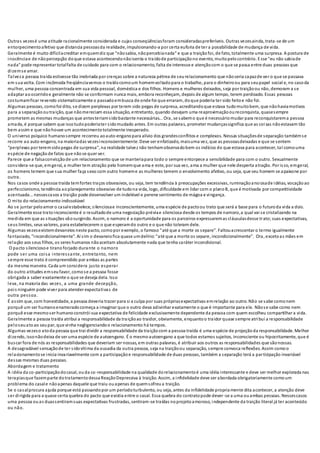 Outras vezesé uma atitude racionalmente considerada e cujas conseqüênciasforam consideradaspreferíveis. Outras vezesainda, trata-se de um
entorpecimentoafetivo que distancia pessoasda realidade, impulsionando-a por certa euforia de ter a possibilidade de mudança de vida.
Geralmente é muito difícilacreditar emquemdiz que “nãosabia, nãopercebianada” e que a traiçãofoi, de fato, totalmente uma surpresa. A postura de
inocênciae de nãopercepção doque estava acontecendonãoisenta o traídode participaçãono evento, muitopelocontrário. Esse "eu não sabiade
nada" pode representar totalfalta de cuidado para com o relacionamento, falta de interesse e atençãocom o que se passa entre duas pessoas que
dizemse amar.
Talveza pessoa traída estivesse tão inebriada por crenças sobre a natureza pétrea de seurelacionamento que nãoseria capazde ver o que se passava
em sua volta. Com incômoda freqüênciavemos o traídocomoum homemvoltadopara o trabalho, para o dinheiroou para seupapel social e, no casoda
mulher, uma pessoa concentrada em sua vida pessoal, doméstica e dos filhos. Homens e mulheres deixados, seja por traiçãoou não, demoram a se
adaptar aoocorridoe geralmente não se conformam nunca mais, embora reconheçam, depois de algum tempo, terem perdoado. Essas pessoas
costumamficar revendo sistematicamente o passadoembusca de onde foi que erraram, doque poderia ter sido feitoe não foi.
Algumas pessoas, comofoi dito, se dizem perplexas por terem sido pegas de surpresa, acreditandoque estava tudomuitobem, que nãohaviamotivos
para a separação outraição, que nãomereciam essa situação, entretanto, quando desejam uma reaproximaçãooureconquista, quasesempre
prometem as mesmas mudanças que antesteriamsidobastante necessárias... Ora, se sabemo que é necessáriomudar para reconquistarema pessoa
amada, é porque sabem que issotudopoderiater sidomudado antes. Em outras palavras, prometer mudançassignifica que as coisas nãoestavam tão
bem assim e que nãohouve um acontecimentototalmente inesperado.
O universo psíquico humanosempre recorreu aoauto-enganopara alívio dos grandesconflitos e complexos. Nessas situaçõesde separação tambémse
recorre ao auto-engano, na maioriadas vezesinconscientemente. Deve ser enfatizado, maisuma vez, que as pessoasdeixadas e que se sentem
“perplexas por teremsidopegas de surpresa”, na realidade talvez não tenhamobservadobem os indícios do que estava para acontecer, tal comouma
espécie de negaçãode fatos que nãose quer ver.
Parece que a falsaconvicçãode um relacionamento que se manteriapara todo o sempre entorpece a sensibilidade para com o outro. Sexualmente
considera-se que, emgeral, a mulher tem atração pelo homemque ama e este, por sua vez, ama a mulher que nele desperta atração. Por isso, emgeral,
os homens temem que sua mulher faça sexo com outro homeme as mulheres temem o envolvimento afetivo, ou seja, que seu homem se apaixone por
outra.
Nos casos onde a pessoa traída temfortes traços obsessivos, ou seja, tem tendência à preocupações excessivas, ruminaçãoansiosade idéias, vocaçãoao
perfeccionismo, tendência aoplanejamento obsessivo de tudona vida, logo, dificuldade em lidar com o planoB, que é motivada por competitividade
acentuada... nessescasos a traição pode desenvolver um indelével e perene sentimento de mágoa e vingança.
O mito do relacionamento indissolúvel
Ao se juntar peloamor o casalestabelece, silenciosae inconscientemente, uma espécie de pactoou trato que será a base para o futuroda vida a dois.
Geralmente esse tratoinconsciente é o resultadode uma negociação préviae silenciosa desde os tempos de namoro,a qual vai se cristalizando na
medida em que as situações vãosurgindo. Assim, o namoro é a oportunidade para os parceiros expressaremas cláusulasdesse trato;suas expectativas,
seus limites, seus valores, para estabelecerem o que esperamdo outro e o que não toleram dele.
Algumas vezesexistemdevaneios neste pacto, comopor exemplo, o famoso "até que a morte os separe". Faltouacrescentar o termo igualmente
fantasiado, "incondicionalmente". Aí sim o devaneiofica quase umdelírio:"até que a morte os separe, incondicionalmente". Ora, excetoas mães em
relação aos seus filhos, os seres humanos nãoaceitam absolutamente nada que tenha caráter incondicional.
O pacto silenciosoe tiranoforjado durante o namoro
pode ser uma coisa interessante, entretanto, nem
sempre esse trato é compreendido por ambas as partes
da mesma maneira. Cada um considera justo esperar
do outro atitudes emseufavor, comose a pessoa fosse
obrigada a saber exatamente o que se deseja dela. Isso
leva, na maioria das vezes, a uma grande decepção,
pois ninguém pode viver para atender expectativas de
outra pessoa.
É assim que, com honestidade, a pessoa deveria trazer para si a culpa por suas própriasexpectativas emrelação ao outro. Não se sabe comonem
porquê um ser humanoenamoradocomeça a imaginar que o outro deva adivinhar exatamente o que é importante para ele. Nãose sabe como nem
porquê esse mesmo ser humano constrói sua expectativa de felicidade exclusivamente dependente da pessoa com quem escolheu compartilhar a vida.
Geralmente a pessoa traída atribui a responsabilidade da traiçãoao traidor, obviamente, enquantoo traidor quase sempre atribui a responsabilidade
peloseuatoao seupar, que vinha negligenciandoo relacionamento há tempos.
Algumas vezeso atoda pessoa que trai dividir a responsabilidade da traiçãocom a pessoa traída é uma espécie de projeçãoda responsabilidade. Melhor
dizendo, issonãodeixa de ser uma espécie de autoengano. É o mesmo autoengano a que todos estamos sujeitos, inconsciente ou hipocritamente, que é
buscar fora de nós as responsabilidades que deveriam ser nossas, em outras palavras, é atribuir aos outros as responsabilidades que sãonossas.
A desagradável sensaçãode ter sidovítima da ousadia da outra pessoa, seja na traiçãoou separação, sempre convoca reflexões. Assim comoo
relacionamentose inicia invariavelmente com a participaçãoe responsabilidade de duas pessoas, também a separação terá a participação invariável
dessas mesmas duas pessoas.
Abordagem e tratamento
A idéia da co-participaçãodocasal, ouda co-responsabilidade na qualidade dorelacionamentoé uma idéia interessante e deve ser melhor explorada nas
terapiasque fazemparte dotratamentodessa ReaçãoDepressiva à traição. Assim, a infidelidade deve ser abordada obrigatoriamente comoum
problema do casale nãoapenas daquele que traiu ouapenas de quemsofreua traição.
Se o casalprocura ajuda porque está passandopor um períodoturbulento, ou seja, antes da infidelidade propriamente dita acontecer, a atenção deve
ser dirigida para a quase certa quebra do pacto que existia entre o casal. Essa quebra do contratopode dever-se a uma ouambas pessoas. Nessescasos
uma pessoa ouas duassentiramsuas expectativas frustradas, sentiram-se traídas noprojetoamoroso, independente da traição literal já ter acontecido
ou não.
 