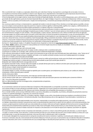 Não se pretende tratar a traição oua separação, obviamente, pois nada dissoé doença. A psiquiatriae a psicologia sãoconvocadas a tratar as
conseqüências emocionais desses episódios na vida do casal. Algumas vezes, dependendoda intensidade doquadrodepressivo decorrente dessa
vivencia traumática, será necessárioo usode antidepressivos, porém, sempre em conjuntocom a psicoterapia.
O fato da depressãoser de origem externa, nesses casos chamada de Depressão Reativa, não isenta o usode antidepressivos, pois o sofrimentoe a
gravidade são tãosignificativos quanto da chamada Depressão Maior, de origem biológica. Enquantoa medicaçãoantidepressiva melhora o ajustamento
afetivo à vivência causadora, diminuindoassim a reaçãovivencial depressiva, o tratamento psicoterápicodeve discutir a situaçãoatuale as perspectivas
futuras.
Aos casaisque optamcontinuar o relacionamentoa superação da traiçãoé a meta da terapia. O foco nãodeve se restringir apenas aoperdão, uma vez
que nemsempre a maior parcela da culpa é de quemtraiu. Superar a vivência significa ir alémdoperdão, significa virar a página, e definitivamente. As
lições decorrentesdessavivência traumática devem permanecer e cristalizar ainda mais o relacionamento.
Algumas pessoas insistemem dizer nãoterem feitoabsolutamente nada que justificasse a traiçãoouseparaçãoda qual foram vítimas. Porém, deve
fazer parte do ficcioso“manual de abordagem terapêutica para traídos e traidores” que nem sempre apenas as másatitudes resultam emdesarmonias e
descontentamentos conjugais. As não-atitudes, a não-participação, a apatia, descaso, desinteresse e até o silêncio tambémsão formas de agressão.
As pessoas podem ser sempre melhores para seus pares, diminuindo assim as chances de perda do encantamento, ouseja, dorelacionamento. E tanto
as pessoas podem ser melhores que aquelasdeixadas produzemgrandes transformaçõesem suas vidasdepoisdo fim da relação:perdemo peso
excessivo, deixamde fumar, entramemacademias, fazemlipoaspiração, lifting, clareamento dos dentes, mudança de hábitos, procuram tratar o ronco
noturno, o mauhumor. Embora tudoissofaça parte do aresenal usado para melhorar a autoestima da pessoa que se sente deixada outraída, mostra
tambémque tudoissopoderia ter sidofeitoantese ter melhoradoo relacionamentoagonizante.
Ballone, GJ - Depressãopós-traição, in. PsiqWeb, Psiquiatria Geral, disponível na Internet em http://www.psiqweb.med.br/, 2011
O site Terra - Mulher publicou uma lista de 15 sinais preditivos de iminente traição masculina ou traição já consolidade. Tenha ou não validade, no
mínimo é interessante e divertido. Veja:
15 atitudes que podem indicar que você está sendo traída:
1) O parceiro começa a dizer que precisa de um espaço só dele, sendo que antes o casal fazia tudo junto
2) Começam as reuniões com os amigos, onde a presença do outro é totalmente dispensável e imprópria
3) Ele está mais interessado em comprar roupas novas ou há momentos em que sai de casa mais arrumado para fazer ações banais, como "tomar um ar"
4) Seu parceiro há algum tempo começou a trabalhar até tarde e a ter reuniões no final de semana, mesmo sem mudança aparente no emprego
5) Ele tem se irritado ou fica estressado com facilidade
6) Mudança no comportamento: ele está mais amável do que o normal ou então você percebe que muitas vezes tem ficado como segundo plano
7) Sempre que está ao seu lado e o celular dele toca ele fica sobressaltado ou quer ficar sozinho para atendê-lo
8) Quando você telefona dificilmente consegue falar com ele
9) O apetite sexual dele mudou. O tempo todo está ocupado ou cansado demais para você ou então de uma hora para outra quer fazer sexo a todo
instante com medo de que você perceba que ele tem outra
10) Ele começa a chegar sempre atrasado em compromissos
11) Ele tem crises excessivas de ciúmes
12) Quando chegam as contas, ele trata de pegá-las rapidinho para esconder gastos com telefonemas pelo celular ou com cartões de crédito em
restaurantes, motéis, presentes para a amante
13) Ele critica outros infiéis
14) Ele se incomoda de ver você muito quieta, com medo que você desconfie da traição
15) Ele começa a achar tudo caro e costuma dizer com freqüência que vocês precisam fazer passeios mais baratos para economizar dinheiro
TOC - TranstornoObsessivo-Compulsivo
Manias, idéiasabsurdas que não se consegue evitar, comportamentos compulsivos...
| Obsessões-Compulsões |
As características essenciais do Transtorno Obsessivo-Compulsivo (TOC) sãoobsessões oucompulsões recorrentes e suficientemente graves para
consumirem tempo oucausar sofrimentoacentuado à pessoa. Leigamente, diz-se que a pessoa tem váriasmanias esquisitasou estranhas mas,
normalmente, o próprioportador de TOCsabe que suas manias, obsessões e/oucompulsões sãoexcessivas ouirracionais.
Para entender melhor, vamos começar definindomelhor o que sãoas obsessõese as compulsões, as primeiras, alteraçõesdo pensamento (veremos
tambémna seçãoPsicopatologia), as segundas, do controle dos impulsos.
Obsessõessão pensamentos ou idéias (p. ex. dúvidas), impulsos, imagens, cenas, enfim, sãoatitudesmentaisque invadema consciência d e forma
involuntária, repetitiva, persistente e normalmente absurdas. Essas idéiasobsessivassãoounãoseguidasde rituaisdestinados a neutralizá-los, as
compulsões.
Os pesamentos obsessivos sãoexperimentados comointrusivos, inapropriados ouestranhos pelo próprio paciente, o que acaba ca usandomais
ansiedade e desconfortoemocional. A pessoa tenta resistir a esses pensamentos, ignorá-los ousuprimi-los com açõesou comoutros pensamentos, mas
sempre, o própriopaciente reconhece tudoisso como produtode sua mente e nãocomose fossem originados de fora (comoocorre na esquizofrenia).
Compulsõessãocomportamentos repetitivos (p.ex.lavar as mãos, fazer verificações, fechar portas4 vezes), ou atos mentais (rezar,contar, repetir
palavras oufrases)que a pessoa é levada a executar em resposta a uma obsessãoouemvirtude de regras(autoimpostas) que devem ser seguidas
rigidamente.
Os comportamentos ouattudes mentais compulsivas são destinadas a prevenir ou reduzir o desconforto gerado pela obsessão, ou prevenir alguma
situação ouevento temidos. Como dissemos, o própriopaciente percebe que essas atitudesnãopossuem uma conexãorealística ou direta com o que
pretendem evitar, ou que são claramente excessivas, masessa crítica não é suficiente para inibir a compulsão.
A intromissãoindesejável de umpensamentono campoda consciência de maneira insistente e repetitiva, reconhecidopeloindivíduocomoum
fenômenoincômodoe absurdo, é denominadode Pensamento Obsessivo. Portanto, para que um pensamento seja considerado Obsessão é necessárioo
aspectoinvoluntário, bem como o reconhecimento de sua conotaçãoilógica e absurda pelopróprio paciente, ou seja, ele deve ter crítica sobre o
 