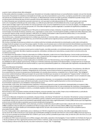 aspectoirreale esdrúxulodesta idéia indesejável.
As Obsessões estãotãoenraizadas na consciência que nãopodemser removidassimplesmente por um aconselhamento razoável, nem por livre decisão
do paciente. Elasparecem ter existência emancipada da vontade e, por nãocomprometerem o juízocrítico, os próprios pacientes têma exata noçãodo
absurdode seu conteúdomental. Em maior ou menor grau, as Idéias Obsessivas ocorrem emtodas as pessoas, notadamente quando crianças. Com o
amadurecimentodoSistema Nervoso Central as pessoas normaisvão deixandoa maioria das IdéiasObsessivas.
As Idéias Obsessivas que normalmente as pessoas costumam ter, sem que sejamconsideradaspacientes de TOC, podem aparecer, por exemplo,
como uma musiquinha conhecida que não saida cabeça, oua idéia de que pode haver um bichodebaixo da cama, ou que o gás pode estar
aberto apesar da lógica sugerir estar fechado. Em criançasaparecem como umcertoimpedimentoempisar nos riscos da calçada, uma obrigatoriedade
em contar as árvoresda rua ouos carros que passam, etc. Estasidéiasobrigatórias, quandoexageradas e causadoras de significativa ansiedade ou
sofrimento, constituem quadro patológico.
Os temas das Idéias Obsessivas nos pacientescom TOCpode ser extremamente variável, entretanto, em grande númerode vezes dizrespeitoà higiene,
contaminação, transmissão de doenças, bactérias, vírus, organização ou coisas assim. É muitofreqüente também a existênciade Idéias Obsessivas sobre
um eventual impulso suicida, comopor exemplo, a idéia de ter um impulsoincontrolável e saltar da janela de edifícios altos, ou ser acometido
subitamente por impulsos de agressãoe ferir pessoas, principalmente os filhos.
Neste últimocaso, a obsessãoestá justamente em acreditar que, diante de um malestar súbito, a pessoa venha a perder o controle e executar,
impulsivamente, aquiloque sugere tais idéias mas, aocontráriodoque podem pensar algumas pessoas, o paciente com TOCnãorealiza essesatos,
apenas tem medode vir a fazer.
São muitos os exemplos de pessoasque adotamuma conduta excêntrica motivadas pelaobsessão da contaminaçãoou pelo medo continuado de
contágiodiante de qualquer coisa que lhes pareça suspeita. Há ainda, casos de pessoas que se sentem extremamente desconfortáveis quandopróximas
de objetos pontiagudos, facas, foices, etc, devidoa idéia indesejável de que podem, repentinamente e misteriosamente, perder o controle e matar uma
pessoa querida.
Desta feita, a Obsessãoé um processomental que tem caráter forçado, uma idéia associada a umsentimento penoso que se apresenta ao espíritode
modo repetidoe incoercível. Sãoidéiasimpostasaopsiquismo, incômodase sentidascomoinvoluntárias, as quais entram na mente contra uma
resistência consciente.
A similaridade entre Obsessõese Fobiasfoi observada já em 1878 por Westphal, criador dotermo Fobias Obsessivas. Seriammedos que dominama
consciência, e que embora sejam reconhecidos como anormais, o paciente que nãoconsegue suprimi-los. Aliás, vê-se muito bem, nos exemplos práticos,
o componente de medoque normalmente acompanha as idéias Obsessivas.
A Obsessão com déias de doença e contaminaçãopode ser entendida como uma Fobiade doença, uma ruminaçãomental sem fim em tornoda
possibilidade de sofrer qualquer tipode doença. Ainda que o fenômenoobsessivo seja distinto do fenômenofóbico, é sempre bom ter em mente que
ambos podem ser facesdistintasde uma mesma moeda ou, o que mais provavelmente poderia ser, a fobia pode estar originandouma obsessãoe vice-
versa.
TranstornoObsessivo-Compulsivo
Os Pensamentos Obsessivos, comosintomas, sãoestudados na página ssobre Alteraçõesdo Conteúdodo Pensamento. Comodissemos, são idéias de
caráter obrigatórioe impostas ao indivíduo, independente de sua vontade, mesmosendocontrárias aos argumentos de sua lógica e de seujuízo.
Essa característica faz comque as pessoas poucofamiliarizadas com assuntos dessanatureza, se espantem com o fatode Fulano, "tãointeligente",
possa estar sendodominadopor idéiasque escapam de sua vontade. Acreditamque isso possa ser uma espécie de "fraqueza mental" e falta de um
pensamento, digamos, forte o suficiente para dominar tais pensamentos. Além de não ajudarem o paciente, ainda deixam-nocom complexode culpa,
de fraco, de incompetente...
ara o diagnósticode TranstornoObsessivo-Compulsivo, os pensamentos obsessivos, e as conseqüentes compulsões deles decorrentes, devemser
suficientemente intensos para causar sofrimentoacentuado, consumir tempo, interferir significativamente na rotina normal da pessoa, no
funcionamento ocupacional ou nas atividadese relacionamentos sociais.
As Compulsões, como vimos, são comportamentos repetitivos e intencionais (apesar de quase involuntários), desempenhados emresposta à Idéia
Obsessiva e com a finalidade de prevenir o desconforto de um supostoacontecimentoterrível. Os atos compulsivos são ritualísticos, estereotipados e
absurdos e, casonãosejam realizados à contento, a ansiedade acoplada à idéia obsessiva acerca de algumprovável acontecimentodesagradável passa a
incomodar muitoo paciente.
Normalmente os atos compulsivos envolvem atitudes de higiene, comopor exemplo, lavar as mãos, limpar coisas metodicamente, ouatitudesde
contar, conferir, arrumar. Outras vezes, implicam emtocar ou olhar objetos de maneira ritualística.
Incidência
O Transtorno Obsessivo-Compulsivo era considerado, até pouco tempo, uma doença "oficialmente" rara. Dissemos "oficialmente", porque se levava em
conta, para o estabelecimentode sua incidência ouprevalência, apenas o pequeno númerode pacientes que procuravam atendimento psiquiátrico
especializado. Hoje em dia, a procura dotratamento especializado mudouesses índices significativamente. Jenicke (1990) calculouque esse diagnóstico
está em torno de 10% de todos os pacientes que procuram atendimento de psiquiatria.
O Epidemiologic Catchment Study (ECA), norte-americano, encontrouinicialmente uma prevalênciapara toda a vida de 2,5%. Karno mais recentemente
(1988) estabeleceucifras de 3,0% para a prevalência doTOCpara toda a vida e de 1,6% em 6 meses (Bland,1988). Estascifraspodem ser
supervalorizadas, pois foram obtidas por entrevistadores leigos doECA. Cálculos mais recentes estimamaoredor de 0,3% a prevalência para a
população(Flament, 1988).
As cifras citadas podem estar subestimadas, poisos indivíduos com TOCtêm vergonha de seus sintomas, não estãoincapacitados pelos mesmos e
muitas vezes não se dãoconta de que o que sentemsãomanifestações patológicas.Levandoestes fatos em conta,Jenicke (1990) calcula que seja de 1 a
2% o risco que as pessoas temde desenvolverTOC. O DSM-IV, por sua vez, estima a prevalência para toda a vida, ao redor de 2,5% e de entre 1,5 a 2,1%
a prevalência para o períodode um ano.
A incidência do TOCé maior empessoascom conflitos conjugais, divorciados, separados e desempregados. É maior também nos familiares de 1º grau (3
a 7%) de portadores de TOC, é igualmente presente entre homens e mulheres, sendo umpoucomais freqüente em adolescentesmasculinos (75%). O
inícioda doença se dá em torno dos 20 anos, mas nãoé incomumem crianças. TOC- Fisiopatologia
 