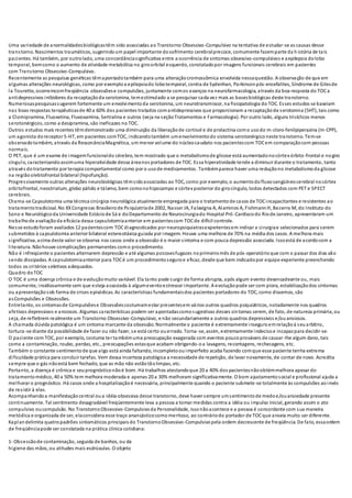 Uma variedade de anormalidadesbiológicastêm sido associadas ao Transtorno Obsessivo-Compulsivo na tentativa de estudar-se as causas desse
transtorno. Nascimentos traumáticos, sugerindoum papel importante dosofrimento cerebralprecoce, comumente fazemparte da h istória de tais
pacientes. Há também, por outrolado, uma concordânciasignificativa entre a ocorrência de sintomas obsessivo-compulsivos e aepilepsia dolobo
temporal, bemcomo o aumento de atividade metabólica no giroorbital esquerdo, constatadopor imagens funcionais cerebrais em pacientes
com Transtorno Obsessivo-Compulsivo.
Recentemente as pesquisas genéticas têmapontadotambém para uma alteraçãocromossômica envolvida nessaquestão. A observação de que em
algumas alterações neurológicas, como por exemploa epilepsiado lobotemporal, coréia de Sydenhan, Parkinsonpós-encefalites, Síndrome de Gilesde
la Tourette, ocorremcomfreqüência obsessõese compulsões, juntamente comos avanços na neurofarmacologia, através da boa resposta do TOCa
antidepressivos inibidores da recaptaçãoda serotonina, temestimulado a se pesquisar cada vez mais as basesbiológicas deste transtorno.
Numerosaspesquisassugerem fortemente um envolvimentoda serotonina, um neurotransmissor, na fisiopatologia do TOC. Esses estudos se baseiam
nas boas respostas terapêuticasde 40 a 60% dos pacientes tratados comantidepressivos que proporcionam a recaptaçãode serotonina (5HT), tais como
a Clomipramina, Fluoxetina, Fluvoxamina, Sertralina e outros (veja na seçãoTratamentos e Farmacologia). Por outro lado, alguns tricíclicos menos
serotonérgicos, como a desipramina, são ineficazes no TOC.
Outros estudos mais recentes têmdemonstrado uma diminuição da liberaçãode cortisol e de prolactina como usodo m-cloro-fenilpiperazina (m-CPP),
um agonista doreceptor 5-HT, em pacientes comTOC, indicandotambém umenvolvimentodo sistema serotonérgico neste transtorno. Tem-se
observadotambém, através da RessonânciaMagnética, um menor volume do núcleocaudato nos pacientescom TOCem comparaçãocom pessoas
normais.
O PET, que é um exame de imagemfuncionaldo cérebro, tem mostrado que o metabolismode glicose está aumentadonocórtex órbito-frontal e nogiro
cíngulo, caracterizandoassimuma hiperatividade dessa áreanos portadores de TOC. Essa hiperatividade tende a diminuir durante o tratamento, tanto
através dotratamento por terapia comportamental como por o usode medicamentos. Tambémparece haver uma reduçãono metabolismoda glicose
na regiãoolebtofrontal bilateral (hipofunção).
Progressivamente outras alterações neurobiológicas têmsidoassociadas ao TOC, como por exemplo, o aumentodofluxosangüíneocerebral nocórtex
orbitofrontal, neostriatum, globo pálido e tálamo, bem comonohipocampo e córtex posterior do girocíngulo, todos detectados com PET e SPECT
cerebrais.
Chama-se Capsulotomia uma técnica cirúrgica neurológica atualmente empregada para o tratamentode casos de TOCincapacitantes e resistentes ao
tratamentotradicioal. No XXCongresso Brasileirode Psiquiatriade 2002, Nasser JA, Falavigna A, Alaminos A, FishmannH, Bezerra M, do Instituto do
Sono e Neurológicoda Universidade Estáciode Sá e doDepartamento de Neurocirurgiado Hospital Pró -Cardíacodo Riode Janeiro, apresentaram um
trabalhode avaliaçãoda eficácia dessa capsulotomiaanterior em pacientescom TOCde difícil controle.
Nesse estudoforam avaliados 12 pacientescom TOCdiagnosticados por neuropsiquiatrasexperientesem indicar a cirurgiae selecionados para serem
submetidos à capsulotomia anterior bilateral estereotáxica guiada por imagem. Houve uma melhora de 70% na média dos casos. A melhora mais
significativa, acima deste valor se observa nos casos onde a obsessão é o maior sintoma e com pouca depressão associada. Issoestá de acordocom a
literatura. Nãohouve complicações permanentes como procedimento.
Não é infreqüente o pacientes alternarem depressão e até algumas psicosesfugazes noprimeiromês de pós-operatórioque com o passar dos dias vão
sendo dissipadas. A capsulotomiaanterior para TOCé um procedimentoseguroe eficaz, desde que bem indicadopor equipe experiente preenchendo
todos os critérios seletivos adequados.
Quadro doTOC
O TOC é uma doença crônica e de evoluçãomuito variável. Ela tanto pode surgir de forma abrupta, após algum evento desencadeante ou, mais
comumente, insidiosamente sem que esteja associada à algumeventoestressor importante. A evoluçãopode ser com piora, estabilizaçãodos sintomas
ou apresentaçãosob forma de crises episódicas. As características fundamentaisdos pacientes portadores do TOC, como dissemos, são
asCompulsões e Obsessões.
Entretanto, os sintomasde Compulsõese Obsessõescostumamestar presentesem vários outros quadros psiquiátricos, notadamente nos quadros
afetivos depressivos e ansiosos. Algumas características podem ser apontadascomosugestivas desses sintomas serem, de fato, de natureza primária, ou
seja, de refletirem realmente um Transtorno Obsessivo-Compulsivo, e não secundariamente a outros quadros depressivos e/ouansiosos.
A chamada dúvida patológica é um sintoma marcante da obsessão. Normalmente o paciente é extremamente inseguroemrelaçãoà seuarbítrio,
tortura-se diante da possibilidade de fazer ou não fazer, se está certo ouerrado. Torna-se, assim, extremamente indecisoe incapazpara decidir-se.
O paciente com TOC, por exemplo, costuma ter tambémuma preocupação exagerada com eventos poucoprováveis de causar-lhe algum dano, tais
como a contaminação, roubo, perdas, etc., preocupações estasque acabam obrigando-oa lavagens, recontagens, rechecagens, etc.
Também o constante sentimentode que algo está ainda faltando, incompletoouimperfeito acaba fazendo comque esse paciente tenha extrema
dificuldade prática para concluir tarefas. Vem dessa incerteza patológica a necessidade de repetição, de lavar novamente, de contar de novo. Acredita
sempre que o gás nãoestá bem fechado, que as mão não estãotãolimpas, etc.
Portanto, a doença é crônica e seuprognósticonãoé bom. Há trabalhos atestandoque 20 a 40% dos pacientesnãoobtémmelhora apesar do
tratamentomédico, 40 a 50% tem melhora moderada e apenas 20 a 30% melhoram significativamente. O bom ajustamentosocial e profissional ajuda a
melhorar o prognóstico. Há casos onde a hospitalizaçãoé necessária, principalmente quando o paciente submete-se totalmente às compulsões aoinvés
de resistir à elas.
Acompanhandoa manifestaçãocentral oua idéia obsessiva desse transtorno, deve haver sempre umsentimentode medoe/ouansiedade presente
continuamente. Tal sentimento desagradável freqüentemente leva a pessoa a tomar medidas contra a idéia ou impulso inicial, gerando assim o ato
compulsivo oucompulsão. No TranstornoObsessivo-Compulsivoda Personalidade, issonãoacontece e a pessoa é concordante com sua maneira
metódica e organizada de ser, elaconsidera esse traço anancásticocomomeritoso, ao contráriodo portador de TOCque anseia muito ser diferente.
Kaplandelimita quatropadrões sintomáticos principaisdo TranstornoObsessivo-Compulsivopela ordem decrescente de freqüência. De fato, essaordem
de freqüênciapode ser constatada na prática clínica cotidiana:
1- Obsessãode contaminação, seguida de banhos, ou da
higiene das mãos, ou atitudes mais esdrúxulas. O objeto
 