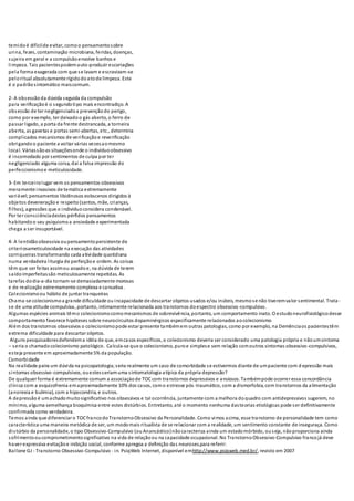 temidoé difícilde evitar, comoo pensamentosobre
urina, fezes, contaminação microbiana, feridas, doenças,
sujeira em geral e a compulsãoenvolve banhos e
limpeza. Tais pacientespodemauto-produzir escoriações
pela forma exagerada com que se lavam e escravizam-se
peloritual absolutamente rígidodoatode limpeza. Este
é o padrãosintomático maiscomum.
2- A obsessão da dúvida seguida da compulsão
para verificaçãoé o segundotipo mais encontradiço. A
obsessão de ter negligenciadoa prevençãodo perigo,
como por exemplo, ter deixadoo gás aberto, o ferro de
passar ligado, a porta da frente destrancada, a torneira
aberta, as gavetas e portas semi-abertas, etc., determina
complicados mecanismos de verificaçãoe reverificação
obrigandoo paciente a voltar várias vezesaomesmo
local. Váriassãoas situaçõesonde o indivíduoobsessivo
é incomodado por sentimentos de culpa por ter
negligenciado alguma coisa, daí a falsa impressão do
perfeccionismoe meticulosidade.
3- Em terceirolugar vem os pensamentos obsessivos
meramente invasivos de temática extremamente
variável;pensamentos libidinosos eobscenos dirigidos à
objetos deveneração e respeito(santos, mãe, crianças,
filhos), agressões que o indivíduoconsidera condenável.
Por ter consciênciadestes pérfidos pensamentos
habitandoo seu psiquismoa ansiedade experimentada
chega a ser insuportável.
4- A lentidãoobsessiva oupensamentopersistente de
criteriosameticulosidade na execução das atividades
corriqueiras transformando cada atividade quotidiana
numa verdadeira liturgia de perfeiçãoe ordem. As coisas
têm que ser feitas assimou assadoe, na dúvida de terem
saídoimperfeitassão meticulosamente repetidas. As
tarefas dodia-a-dia tornam-se demasiadamente morosas
e de realização extremamente complexa e cansativa.
Colecionismoou hábito de juntar tranqueiras
Chama-se colecionismoa grande dificuldade ou incapacidade de descartar objetos usados e/ou inúteis, mesmose não tiveremvalor sentimental. Trata-
se de uma atitude compulsiva, portanto, intimamente relacionada aos transtornos doespectro obsessivo-compulsivo.
Algumas espécies animais têmo colecionismocomomecanismos de sobrevivência, portanto, um comportamento inato. O estudoneurofisiológicodesse
comportamento favorece hipóteses sobre neurocircuitos dopaminérgicos especificamente relacionados aocolecionismo
Além dos transtornos obsessivos o colecionismopode estar presente tambémem outras patologias, como por exemplo, na Demênciaos pacientestêm
extrema dificuldade para descartar objetos.
Alguns pesquisadoresdefendema idéia de que, emcasos específicos, o colecionismo deveria ser considerado uma patologia própria e nãoumsintoma
– seria o chamadocolecionismo patológico. Calcula-se que o colecionismo, puroe simplese sem relação comoutros sintomas obsessivo-compulsivos,
esteja presente em aproximadamente 5% da população.
Comorbidade
Na realidade paira um dúvida na psicopatologia;seria realmente um caso de comorbidade se estivermos diante de umpaciente com d epressão mais
sintomas obsessivo-compulsivos, ouestesseriamuma sintomatologia atípica da própria depressão?
De qualquer forma é extremamente comum a associaçàode TOCcom transtornos depressivos e ansiosos. Tambémpode ocorrer essa concordância
clínica com a esquizofrenia emaproximadamente 10% dos casos, como estresse pós-traumático, com a dismorfobia, com transtornos da alimentação
(anorexia e bulimia), com a hipocondria, e outros.
A depressão é umachadomuitosignificativo nos obsessivos e tal ocorrência, juntamente com a melhora doquadro com antidepressivos sugerem, no
mínimo, alguma semelhança bioquímica entre estes distúrbios. Entretanto, até o momento nenhuma dasteorias etiológicas pode ser definitivamente
confirmada como verdadeira.
Temos ainda que diferenciar o TOCfrancodo TranstornoObsessivo da Personalidade. Como vimos acima, esse transtorno de personalidade tem como
característica uma maneira metódica de ser, um modomais ritualísta de se relacionar com a realidade, um sentimento constante de inseguraça. Como
distúrbio da personalidade, o tipo Obsessivo-Compulsivo (ou Anancástico)nãocaracteriza ainda um estadomórbido, ouseja, nãoproporciona ainda
sofrimentooucomprometimentosignificativo na vida de relaçãoou na capacidade ocupacional. No TranstornoObsessivo-Compulsivo francojá deve
haver expressiva evitaçãoe inibição social, conforme apregoa a definição das neuroses.para referir:
Ballone GJ - Transtorno Obsessivo-Compulsivo - in. PsiqWeb Internet, disponível emhttp://www.psiqweb.med.br/, revisto em 2007
 