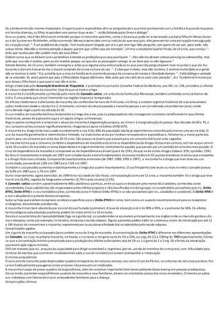 Os adolescentessão mesmo implacáveis. Enquantopaise especialistas vêm se perguntandoo que está acontecendocom a família e buscandorespostas
em teorias diversas, os filhos respondem sem pensar duas vezes:" - estão faltando pulso firme e diálogo".
Para os jovens, nãoé tão difícilassim entender porque crimesentre parentes, como o dopaique pode ter envenenado a própria filha em Minas Gerais
ou o de Suzane von Richthofen, estãoocorrendo. Menos estarrecidos com as notíciasdo que seus pais, eles parecemter uma percepçãomaisaguçada
da situaçãoatual. "- É um problema de criação. Tem muito jovem largado por aí e o pai nem liga. Não pergunta com quem ele vai sair, para onde, não
coloca limite. Não dão a mínima atenção e depois querem que o filho seja um exemplo", afirma o estudante Gabriel Hirata, de 14 anos, que conclui;"-
Acho que muitos pais não cuidam mais dos seus filhos."
Gabriel conta que se dá bem comsua famíliae entende as proibiçõesque seus paisfazem. "- Eles não me deixam colocar piercing na sobrancelha, mas
acho que isso não é motivo. para eu me revoltar porque sei que eles se preocupam comigo. Ia ser bem pior se não ligassem."
Simone Barreto, de 15 anos, também começaria a achar que alguma coisa está errada se os seus paisnãoperguntassem mais nojantar o que ela fez
durante o dianem tivesse de dar o dossiê completo da turma na hora de sair. "- É claro que é chato, mas não reclamo. E sentiria muita falta se a gente
não se reunisse à noite." Ela acredita que a crise na família vem ocorrendoporque há conversa de menos e liberdade demais. "- Falta diálogo e vontade
de se entender. Às vezes parece que pais e filhos falam línguas diferentes. Mas acho que eles têm de se ouvir com atenção", diz. Tambémtemmuitopai
que deixa o filhofazer o que quer e isso não é certo..
Artigo elaboradopela AssociaçãoBrasileirade Psiquiatria e publicadonojornaldo Conselho Federal de Medicina, ano XXI, no. 158, considera os efeitos
do abuso e dependência da maconha. Veja doque se trata o artigo:
A maconha é cientificamente conhecida pelonome de Cannabis sativa, um arbustoda famíliadas Moraceae, também conhecida comocânhamo-da-
índia. É uma planta que cresce livremente nas regiões tropicaise temperadas.
Os efeitos medicinaise euforizantes da maconha são conhecidos há mais de 4 mil anos, na China, e existem registros históricos de suas presumíveis
ações medicinais desde o séculoIII a.C. Entretanto, noinício doséculopassadoa maconha passou a ser considerada umproblema social, sendo
considerada ilegal a partir da década de 30.
O uso médico da maconha declinoulentamente aolongodos anos, pois os pesquisadores não conseguiram constatar cientificamente seus efeitos
medicinais, apesar de pipocaremaqui e ali alguns artigos controversos.
Alguns países começaram a relacionar o abusoda maconha à degeneraçãopsíquica, ao crime e à marginalizaçãoda pessoa. Nas décadas de 60 e 70, o
seu consumovoltouacrescer significativamente, chegandoaoápice nobiênio1978/1979.
A maconha é a droga ilícita mais usada mundialmente e nos EUA, 40% da população adulta já experimentoumaconha pelomenos uma vez na vida. O
uso da maconha geralmente é intermitente e limitado, na maioriadas vezespor motivos recreacionaise esporádicos e, felizmente, a maior parte dos
jovens para seuconsumopor volta dos 20-25 anos. São poucos os jovens que passampara um consumodiáriopor anos seguidos.
Da mesma forma que o consumo, tambéma dependência de maconha está entre as dependênciasde drogas ilícitasmais comuns;estima-seque umem
cada 10 usuários de maconha se torna dependente emalgummomento, normalmente aqueles que passam por um períodode consumomaispesado. O
risco de dependência da maconha é comparável ao de dependênciaaoálcool (que é de 15%), doque aode outras drogas (tabaco:32%;opióides:23%).
No Brasil, levantamentorealizado em 1997 com estudantesdo ensinofundamentale doensinomédioem10 capitais brasileiras m ostrouque a maconha
é a droga ilícita maisutilizada. Comparandolevantamentos anteriores (de 1987, 1989, 1993 e 1997), a maconha foi a droga que mais teve seuuso
aumentado, passandode 2,8% em 1987 para 7,6% em1997.
Também o usopesados aumentouestatisticamente aolongodos quatro levantamentos. O usofreqüente (seis vezes oumais nomês) e pesadopassou
de 0,4% em 1987 para 1,7% em 1997.
Outro levantamento, agora domiciliar, de 1999 feito na cidade de São Paulo, compopulaçãoacima de 12 anos, a maconha também foi a droga que teve
maior uso (6,6%), seguida de longe pelos solventes (2,7%) e pela cocaína (2,1%).
A Cannabis sativa contém aproximadamente 400 substâncias químicas, entre as quaisse destacam pelomenos 60 alcalóides, conhecidos como
canabinóides. Essas substâncias sãoresponsáveis pelos efeitos psíquicos e sãoclassificados emdoisgrupos:os canabinóides psicoativos (por ex., Delta-
8THC, Delta-9THC e o seumetabólicoativo, conhecidocomoII-hidroxi-Delta-9THC) e os não-psicoativos (por ex., canabidiol e canabinol). O Delta-9THCé
o mais abundante e potente destescompostos.
Sabe-se hoje que existemreceptores cerebraisespecíficos para o Delta-9THCem ratos, bemcomoum supostoneurotransmissor para os receptores
endógenos, denominado anandamida.
A maconha é mais bem absorvida por via oral doque fumada (pulmonar). A taxa de absorçãooral é de 90% a 95%, e a pulmonar de 50%. Os efeitos
farmacológicos pelaabsorção pulmonar podem ter início entre 5 a 10 minutos.
Devidoà característica de lipossolubilidade (liga-se a gorduras), os canabinóides se acumulam principalmente nos órgãos onde os níveisde gordura são
mais elevados, como por exemplo, nocérebro, testículos e tecidoadiposo. Alguns pacientes podem exibir os sintomase sinais de intoxicaçãopor até 12
a 24h depois de consumirem a maconha, exatamente por causa dessa afinidade dos ca nabinóidespelo tecido adiposo.
Complicações agudas
Um cigarro de maconha oubaseadotípicocontém cerca de 3 mg de maconha. A concentraçãode Delta-9THC é diferente nas diferentes apresentações
da Cannabis, ou seja, na própria maconha, nohaxixe, e noskunk, e em geral varia de 1% a 15%, ou seja, de 2,5 a 150mg de THCrespectivamente. Estima-
se que a concentraçãomínima preconizada para a produçãodos efeitos euforizantes seja de 1% ou 1 cigarrode 2 a 5 mg. Os efeitos da intoxicação
aparecem após alguns minutos.
Déficits motores (por ex., prejuízoda capacidade para dirigir automóvel) e cognitivos (por ex., perda de memória de curtoprazo, com dificuldade para
lembrar de eventos que ocorreram imediatamente após o usode cannabis)costumam acompanhar a intoxicação.
Sintomas psiquiátricos
O consumode maconha pode desencadear quadros temporários de natureza ansiosa, tais comoCrisesde Pânico, ousintomas de natureza psicótica. Por
seremhabitualmente passageiros essessintomas nãoprecisamser medicados.
A maconha é capaz de piorar quadros de esquizofrenia, além de constituir importante fator desencadeante dessa doença em pessoas predispostas.
Desse modo, pacientes esquizofrênicos usuários de maconha e seus familiares, devem ser orientados acerca dos riscos envolvidos. O mesmose aplica
aos indivíduos com fatoresde riscoe antecedentes familiares para a doença.
Complicações crônicas
 