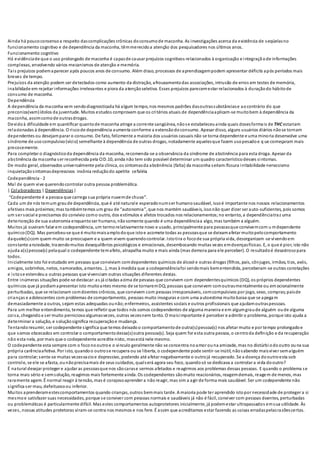 Ainda há poucoconsensoa respeito dascomplicações crônicas doconsumode maconha. As investigações acerca da existência de seqüelasno
funcionamento cognitivo e de dependência da maconha, têmmerecidoa atenção dos pesquisadores nos últimos anos.
Funcionamento cognitivo
Há evidênciade que o uso prolongado de maconha é capazde causar prejuízos cognitivos relacionados à organização e integraçãode informações
complexas, envolvendo vários mecanismos de atenção e memória.
Tais prejuízos podemaparecer após poucos anos de consumo. Além disso, processos de aprendizagempodem apresentar déficits após períodos mais
breves de tempo.
Prejuízos da atenção podem ser detectados como aumento da distração, afrouxamentodas associações, intrusão de erros em testes de memória,
inabilidade em rejeitar informações irrelevantes e piora da atençãoseletiva. Esses prejuízos parecemestar relacionados à duraçãodo hábitode
consumo de maconha.
Dependência
A dependência da maconha vem sendodiagnosticada há algum tempo, nos mesmos padrões dasoutrassubstânciase aocontrário do que
preconiza(vam)ídolos da juventude. Muitos estudos comprovam que os critérios atuais de dependênciaaplicam-se muitobem à dependência da
maconha, assimcomode outrasdrogas.
Devidoà dificuldade em quantificar quantode maconha atinge a corrente sangüínea, nãose estabeleceuainda quais dosesformais de THC estariam
relacionadas à dependência. O riscode dependência aumenta conforme a extensãodoconsumo. Apesar disso, alguns usuários diários nãose tornam
dependentes ou desejamparar o consumo. De fato, felizmente a maioria dos usuários casuais não se torna dependente e uma minoria desenvolve uma
síndrome de usocompulsivo(vício) semelhante à dependência de outras drogas, notadamente aquelesque fazem usopesadoe q ue começaram mais
precocemente.
Para completar o diagnósticoda dependência da maconha, recomenda-se a observância da síndrome de abstinência para esta droga. Apesar da
abstinência da maconha ser reconhecida pela CID.10, ainda não tem sido possível determinar um quadro característicodesses sintomas.
De modo geral, observados universalmente pela clínica, os sintomasda abstinência (falta) da maconha seriam:fissura irritabilidade nervosismo
inquietaçãosintomasdepressivos insônia reduçãodo apetite cefaléia
Codependência - 2
Mal de quem vive querendocontrolar outra pessoa problemática.
| Colaboradores | Dependências|
“Codependente é a pessoa que carrega sua própria nuvemde chuva”.
Cada um de nós temum graude dependência, que é até naturale esperadonumser humanosaudável, issoé importante nos nossos relacionamentos
afetivos mais próximos;mas tambémtemos um grau de “autonomia”, que nos mantém saudáveis, issonão quer dizer ser auto-suficientes, pois somos
um ser social e precisamos do convívio como outro, dos estímulos e afetos trocados nos relacionamentos;no entanto, a dependênciatraz uma
deterioração de sua autonomia enquantoser humano, nãosomente quando é uma dependênciaa algo, mas também a alguém.
Muitos já ouviram falar em codependência, um termorelativamente novo e usado, principalmente para pessoasque convivemcom u mdependente
químico(DQ). Mas percebeu-se que é muitomaisamplodoque istoe acomete todas as pessoasque se deixamafetar muitopelocomportamento
daquele(s)com quem muito se preocupam e a quem vivem querendocontrolar. Istotira o focode sua própria vida, desorganizam -se vivendoem
constante ansiedade, trazendomuitos desequilíbrios psicológicos e emocionais, desembocando muitas vezes emdoençasfísicas. E, o que é pior, isto não
ajuda a(s)pessoa(s) pelaqual o codependente temafeto, atrapalha muito e mais ainda (mas demora para ele perceber). O resultadoé desastrosopara
todos.
Inicialmente isto foi estudado em pessoas que conviviam comdependentes químicos de álcool e outras drogas (filhos, pais, cônjuges, irmãos, tios, avós,
amigos, sobrinhos, netos, namorados, amantes...), mas à medida que a codependênciafoi sendomais bementendida, perceberam-se outras conotações
e istose estendeua outras pessoas que vivenciam outras situações diferentes destas.
Entre inúmeras situações pode-se destacar:as já citadas acima de pessoas que convivem com dependentesquímicos (DQ), os próprios dependentes
químicos que já podiamapresentar isto muitoantes mesmo de se tornaremDQ;pessoas que convivem comoutrasmentalmente ou em ocionalmente
perturbadas, que se relacionam comdoentes crônicos, que convivem com pessoas irresponsáveis, comcompulsivos por jogo, sexo, compras;paisde
crianças e adolescentes com problemas de comportamento, pessoas muito inseguras e com uma autoestima muitobaixa que se apegam
demasiadamente a outras, sejam estas adequadas ounão;enfermeiros, assistentes sociais e outros profissionais que ajudamoutraspessoas.
Para um melhor entendimento, temos que refletir que todos nós somos codependentes de alguma maneira e em algumgraude alguém oude alguma
coisa, chegandoa ser muito perniciosoalgumasvezes, outras vezesnem tanto. O maisimportante é perceber e admitir o problema, porque isto ajuda a
determinar a solução, e soluçãosignifica recuperaçãoe mudança.
Tentandoresumir, ser codependente significa que temos deixadoo comportamentode outra(s)pessoa(s) nos afetar muito e por tempo prolongadoe
que somos obcecados em controlar o comportamentodessa(s)outra pessoa(s). Seja quem for esta outra pessoa, o centroda definição e da recuperação
não esta nela, por mais que o codependente acredite nisto, masestá nele mesmo.
O codependente esta sempre com o foconooutroe o vinculo geralmente não se concentra noamor ouna amizade, mas no distúrbiodooutro ouna sua
própria carênciaafetiva. Por isto, quandoo outrose recupera ou se liberta, o codependente pode sentir-se inútil, nãosabendo maisviver semalguém
para controlar;sente-se muitas vezesvazioe depressivo, podendo até afetar negativamente o outrojá recuperado. Se a doença dooutroesta sob
controle, se ele se afasta, ounãoprecisamais de seus cuidados, qualserá agora seu foco, quandosó se dedicava a controlar a vida dooutro?
É natural desejar proteger e ajudar as pessoasque nos sãocarase sermos afetados e reagirmos aos problemas dessas pessoas. E quando o problema se
torna mais sério e semsolução, reagimos mais fortemente ainda. Os codependentes sãomuito reacionários, reagemdemais, reagem de menos, mas
raramente agem. É normal reagir à tensão, mas é corajosoaprender a não reagir, mas sim a agir de forma mais saudável. Ser um codependente não
significa ser mau, defeituosoou inferior.
Muitos aprenderamestescomportamentos quando crianças, outros bemmais tarde. A maioria pode ter aprendido istopor necessidade de proteger a si
mesmoe satisfazer suas necessidades, porque se conviver com pessoas normais e saudáveis já não é fácil, conviver com pessoas doentes, perturbadas
ou problemáticas é particularmente difícil. Mas estes comportamentos autoprotetores inicialmente, já podemestar ultrapassados emsua utilidade. Às
vezes, nossas atitudes protetoras viram-se contra nos mesmos e nos fere. É assim que acreditamos estar fazendo as coisas erradaspelasrazõescertas.
 