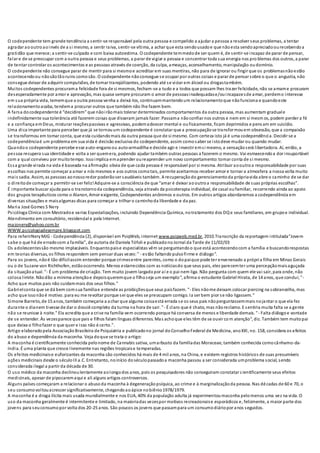 O codependente tem grande tendência a sentir-se responsável pela outra pessoa e compelido a ajudar a pessoa a resolver seus problemas, a tentar
agradar aooutroaoinvés de a si mesmo, a sentir raiva, sentir-se vítima, a achar que esta sendousadoe que nãoesta sendoapreciadoourecebendoa
gratidão que merece;a sentir-se culpado e com baixa autoestima. O codependente temmedode ser quem é, de sentir-se incapaz de parar de pensar,
falar e de se preocupar com a outra pessoa e seus problemas, a parar de vigiar a pessoa e concentrar toda sua energia nos pro blemas dos outros, a parar
de tentar controlar os acontecimentos e as pessoas através de coerção, da culpa, ameaças, aconselhamento, manipulação oudomínio.
O codependente não consegue parar de mentir para si mesmoe acreditar em suas mentiras, não para de ignorar ou fingir que os problemasnãoestão
acontecendoou nãosãotãoruins comosão. O codependente nãoconsegue se ocupar por outras coisas e parar de pensar sobre o que o angustia, não
consegue deixar de adquirir compulsões, de tomar tranqüilizantes, podendo até se viciar em álcool ou drogastambém.
Muitos codependentes procurama felicidade fora de si mesmos, fecham-se a tudo e a todos que possam lhes trazer felicidade, não se amame procuram
desesperadamente por amor e aprovação, mas quase sempre procuram o amor de pessoasinadequadase/ouincapazesde amar, perdemo interesse
em sua própria vida, tememque a outra pessoa venha a deixá-los, continuammantendoum relacionamentoque nãofunciona e quandoeste
relacionamentoacaba, tendema procurar outros que também não lhe fazem bem.
A farsa docodependente é “decidirem” que nãoirãomais tolerar determinados comportamentos da outra pessoa, mas aumentam graduale
indefinidamente sua tolerância até fazerem coisas que disseram jamais fazer. Passama nãoconfiar nos outros e nem em si mesm os, podem perder a fé
e a confiança emDeus, misturar reaçõespassivas e agressivas, podemadoecer mental e oufisicamente, ficam deprimidos e pensam em suicídio.
Uma dica importante para perceber que já se tornouum codependente é constatar que a preocupaçãose transformouem obsessão, que a compaixão
se transformou em tomar conta, que esta cuidandomais da outra pessoa que de si mesmo. Com certeza isto já é uma codependência. Decidir se a
codependênciaé um problema em sua vida é decisão exclusiva do codependente, assim comosaber se istodeve mudar ou quando mudar.
Quandoo codependente percebe esse auto-enganoou auto-armadilha e decide agir e investir emsi mesmo, a sensaçãoserá libertadora. Aí, então, a
pessoa recupera sua identidade e volta a ser quemera, podendo ajudar também outras pessoas a fazerem o mesmo. Vai esmaecendoa dor insuportável
com a qual conviveu por muitotempo. Issoimplica emaprender oureaprender um novo comportamento:tomar conta de si mesmo.
Essa grande virada na vida é baseada na afirmação obvia de que cada pessoa é responsável por si mesma. Atribuir aooutroa responsabilidade por suas
escolhas nos permite começar a amar a nós mesmos e aos outros comotais, permite aceitarmos receber amor e tornar a atmosfera a nossa volta muito
mais sadia. Assim, as pessoas aonossoredor poderãoser saudáveis também. A recuperaçãodo gerenciamentoda própriavida abre o caminho de se dar
o direitode começar a permitir-se ser feliz!Adquire-se a consciência de que “amar é deixar aooutroa responsabilidade de suas próprias escolhas”.
É importante buscar ajuda para o transtornoda codependência, seja através da psicoterapia individual, de casal oufamiliar, recorrendo ainda ao apoio
dos grupos terapêuticos como o Alanon, Amor exigente, Codependentes anônimos e outros. Em outros artigos abordaremos a codependência em
diversas situações e maisalgumas dicas para começar a trilhar o caminhoda liberdade e da paz.
Maria José Gomes S Nery
Psicóloga Clinica com Mestradoe varias Especializações, incluindo Dependência Química, notratamento dos DQ e seus familiares, em grupoe individual.
Atendimento em consultório, residencial e pela Internet.
majonery@yahoo.com.br
WWW.psicologiadesempre.blogspot.com
Para referirNeryMJG - Codependência (2), disponível em PsiqWeb, internet www.psiqweb.med.br, 2010.Transcrição da reportagem intitulada"Jovem
sabe o que há de erradocom a família", de autoria de Daniela Tófoli e publicadono Jornal da Tarde de 11/02/03
Os adolescentessão mesmo implacáveis. Enquantopaise especialistas vêm se perguntandoo que está acontecendocom a família e buscandorespostas
em teorias diversas, os filhos respondem sem pensar duas vezes:" - estão faltandopulsofirme e diálogo".
Para os jovens, nãoé tão difícilassim entender porque crimesentre parentes, como o dopaique pode ter envenenado a própria filha em Minas Gerais
ou o de Suzane von Richthofen, estãoocorrendo. Menos estarrecidos com as notíciasdo que seus pais, eles parecemter uma percepçãomaisaguçada
da situaçãoatual. "- É um problema de criação. Tem muito jovem largadopor aí e o pai nem liga. Não pergunta com quem ele vai sair, para onde, não
coloca limite. Nãodão a mínima atençãoe depoisqueremque o filhoseja um exemplo", afirma o estudante Gabriel Hirata, de 14 anos, que conclui;"-
Acho que muitos pais não cuidammais dos seus filhos."
Gabrielconta que se dá bem comsua famíliae entende as proibiçõesque seus paisfazem. "- Eles nãome deixam colocar piercing na sobrancelha, mas
acho que issonãoé motivo. para eu me revoltar porque sei que eles se preocupam comigo. Ia ser bem pior se não ligassem."
Simone Barreto, de 15 anos, também começaria a achar que alguma coisaestá errada se os seus pais nãoperguntassemmais nojantar o que ela fez
durante o dianem tivesse de dar o dossiê completo da turma na hora de sair. "- É claro que é chato, mas nãoreclamo. E sentiria muita falta se a gente
não se reunisse à noite." Ela acredita que a crise na família vem ocorrendo porque há conversa de menos e liberdade demais. "- Falta diálogoe vontade
de se entender. Às vezesparece que pais e filhos falam línguas diferentes. Mas achoque eles têm de se ouvir co m atenção", diz. Também tem muitopai
que deixa o filhofazer o que quer e isso não é certo.".
Artigo elaboradopela AssociaçãoBrasileira de Psiquiatria e publicadono jornal do ConselhoFederal de Medicina, anoXXI, no. 158, considera os efeitos
do abuso e dependência da maconha. Veja doque se trata o artigo:
A maconha é cientificamente conhecida pelonome de Cannabis sativa, umarbusto da famíliadas Moraceae, também conhecida comocânhamo-da-
índia. É uma planta que cresce livremente nas regiões tropicaise temperadas.
Os efeitos medicinaise euforizantes da maconha são conhecidos há mais de 4 mil anos, na China, e existem registros históricos de suas presumíveis
ações medicinais desde o séculoIII a.C. Entretanto, noinício doséculopassadoa maconha passou a ser considerada umproblema social, sendo
considerada ilegal a partir da década de 30.
O uso médico da maconha declinoulentamente aolongodos anos, pois os pesquisadores não conseguiram constatar cientificamente seus efeitos
medicinais, apesar de pipocaremaqui e ali alguns artigos controversos.
Alguns países começaram a relacionar o abusoda maconha à degeneraçãopsíquica, ao crime e à marginalizaçãoda pessoa. Nas décadas de 60 e 70, o
seu consumo voltouacrescer significativamente, chegandoaoápice nobiênio1978/1979.
A maconha é a droga ilícita mais usada mundialmente e nos EUA, 40% da população adulta já experimentoumaconha pelomenos uma vez na vida. O
uso da maconha geralmente é intermitente e limitado, na maioriadas vezespor motivos recreacionaise esporádicos e, felizmente, a maior parte dos
jovens para seuconsumopor volta dos 20-25 anos. São poucos os jovens que passampara um consumodiáriopor anos seguidos.
 