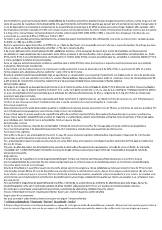 Da mesma forma que o consumo, tambéma dependência de maconha está entre as dependênciasde drogas ilícitasmais comuns;estima-seque umem
cada 10 usuários de maconha se torna dependente emalgummomento, normalmente aqueles que passam por um períodode consumomaispesado. O
risco de dependência da maconha é comparável ao de dependênciaaoálcool (que é de 15%), doque aode outras drogas (tabaco:32%;opióides:23%).
No Brasil, levantamentorealizado em 1997 com estudantesdo ensinofundamentale doensinomédioem10 capitais brasileiras mostrouque a maconha
é a droga ilícita maisutilizada. Comparandolevantamentos anteriores (de 1987, 1989, 1993 e 1997), a maconha foi a droga que mais teve seuuso
aumentado, passandode 2,8% em 1987 para 7,6% em1997.
Também o usopesados aumentouestatisticamente aolongodos quatro levantamentos. O usofreqüente (seis vezes oumais nomês) e pesadopassou
de 0,4% em 1987 para 1,7% em 1997.
Outro levantamento, agora domiciliar, de 1999 feito na cidade de São Paulo, compopulaçãoacima de 12 anos, a maconha também foi a droga que teve
maior uso (6,6%), seguida de longe pelos solventes (2,7%) e pela cocaína (2,1%).
A Cannabis sativa contém aproximadamente 400 substâncias químicas, entre as quaisse destacam pelo menos 60 alcalóides, conhecidos como
canabinóides. Essas substâncias sãoresponsáveis pelos efeitos psíquicos e sãoclassificados emdoisgrupos:os canabinóides psicoativos (por ex., Delta-
8THC, Delta-9THCe o seumetabólicoativo, conhecidocomoII-hidroxi-Delta-9THC) e os não-psicoativos (por ex., canabidiol e canabinol). O Delta-9THCé
o mais abundante e potente destescompostos.
Sabe-se hoje que existemreceptores cerebraisespecíficos para o Delta-9THCem ratos, bemcomoum supostoneurotransmissor para os receptores
endógenos, denominado anandamida.
A maconha é mais bem absorvida por via oral doque fumada (pulmonar). A taxa de absorçãooral é de 90% a 95%, e a pulmonar de 50%. Os efeitos
farmacológicos pelaabsorção pulmonar podem ter início entre 5 a 10 minutos.
Devidoà característica de lipossolubilidade (liga-se a gorduras), os canabinóides se acumulam principalmente nos órgãos onde os níveisde gordura são
mais elevados, como por exemplo, nocérebro, testículos e tecidoadiposo. Alguns pacientes podem exibir os sintomase sinais de intoxicaçãopor até 12
a 24h depois de consumirem a maconha, exatamente por causa dessa afinidade dos ca nabinóidespelo tecido adiposo.
Complicações agudas
Um cigarro de maconha oubaseadotípicocontém cerca de 3 mg de maconha. A concentraçãode Delta-9THCé diferente nas diferentes apresentações
da Cannabis, ouseja, na própria maconha, nohaxixe, e no skunk, e em geral variade 1% a 15%, ou seja, de 2,5 a 150mg de THCrespectivamente. Estima-
se que a concentraçãomínima preconizada para a produção dos efeitos euforizantes seja de 1% ou 1 cigarrode 2 a 5 mg. Os efeitos da intoxicação
aparecem após alguns minutos.
Déficits motores (por ex., prejuízoda capacidade para dirigir automóvel) e cognitivos (por ex., perda de memória de curtoprazo, com dificuldade para
lembrar de eventos que ocorreram imediatamente após o usode cannabis)costumam acompanhar a intoxicação.
Sintomas psiquiátricos
O consumode maconha pode desencadear quadros temporários de natureza ansiosa, tais comoCrisesde Pânico, ousintomas de natureza psicótica. Por
seremhabitualmente passageiros essessintomas nãoprecisamser medicados.
A maconha é capaz de piorar quadros de esquizofrenia, além de constituir importante fator desencadeante dessa doença em pessoas predispostas.
Desse modo, pacientes esquizofrênicos usuários de maconha e seus familiares, devem ser orientados acerca dos riscos envolvidos. O mesmose aplica
aos indivíduos com fatoresde riscoe antecedentes familiares para a doença.
Complicações crônicas
Ainda há poucoconsensoa respeito dascomplicações crônicas doconsumode maconha. As investigações acerca da existência de seqüelasno
funcionamento cognitivo e de dependência da maconha, têmmerecidoa atenção dos pesquisadores nos últimos anos.
Funcionamento cognitivo
Há evidênciade que o uso prolongado de maconha é capazde causar prejuízos cognitivos relacionados à organização e integração de informações
complexas, envolvendo vários mecanismos de atenção e memória.
Tais prejuízos podemaparecer após poucos anos de consumo. Além disso, processos de aprendizagempodem apresentar déficits após períodos mais
breves de tempo.
Prejuízos da atenção podem ser detectados como aumento da distração, afrouxamentodas associações, intrusão de erros em testes de memória,
inabilidade em rejeitar informações irrelevantes e piora da atençãoseletiva. Esses prejuízos parecemestar relacionados à duraçãodo hábitode
consumo de maconha.
Dependência
A dependência da maconha vem sendodiagnosticada há algum tempo, nos mesmos padrões dasou trassubstânciase aocontrário doque
preconiza(vam)ídolos da juventude. Muitos estudos comprovam que os critérios atuais de dependênciaaplicam-se muitobem à dependência da
maconha, assimcomode outrasdrogas.
Devidoà dificuldade em quantificar quantode maconha atinge a corrente sangüínea, nãose estabeleceuainda quais dosesformais de THCestariam
relacionadas à dependência. O riscode dependência aumenta conforme a extensãodoconsumo. Apesar disso, alguns usuários diários nãose tornam
dependentes ou desejamparar o consumo. De fato, felizmente a maioria dos usuários casuais não se torna dependente e uma minoria desenvolve uma
síndrome de usocompulsivo(vício) semelhante à dependência de outras drogas, notadamente aquelesque fazem usopesadoe q ue começaram mais
precocemente.
Para completar o diagnósticoda dependência da maconha, recomenda-se a observância da síndrome de abstinência para esta droga. Apesar da
abstinência da maconha ser reconhecida pela CID.10, ainda não tem sido possível determinar um quadro característicodesses sintomas.
De modo geral, observados universalmente pela clínica, os sintomasda abstinência (falta) da maconha seriam:
Fissura irritabilidade nervosism inquietaçãosintomas depressivos insôni reduçãodo apetite cefaléia
Depressãoe Relacionamento
Até que pontotem sidosofrível conviver com quem tem algum TranstornoAfetivo
| Infância e Adolescência | Depressão| Mulher | Sexualidade |Família |
A Depressão geralmente é uma doença devastadora, apesar de muita gente ainda nãoacreditar que ela exista. Nãovamos falar aqui do quadroclínico e
dos sintomasdaDepressão, mas sim de umaspectoda Depressãoque muitas pessoasnãosabeme nãose dão conta;trata-se dograuemque os
 