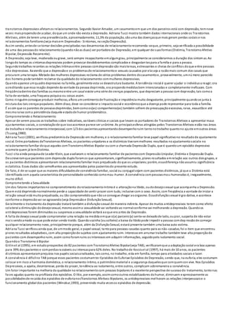 transtornos depressivos afetamos relacionamentos. Segundo Xavier Amador, um casamentoem que um dos parceiros está com depressão, temnove
vezes maispropensãode acabar, doque um onde não exista a depressão. Adriana Tucci mostra também dados internacionais onde os Transtornos
Afetivos, além de terem uma prevalênciade, aproximadamente, 11,3% da população, sãouma das doençasque mais geram perdas sociais e nos
relacionamentos familiares(veja maisem Depressões- Sintomas, na seçãoDepressão).
Assim sendo, antesde se tomar decisões precipitadas nas desarmonias de relacionamentorecomenda-seque, primeiro, seja verificada a possibilidade
de uma das pessoasdo relacionamento(quandonãoas duas) ser portadora de Depressão, em qualquer de suasformas(Distimia, TranstornoAfetivo
Bipolar, Depressão Recorrente).
A Depressão, seja leve, moderada ougrave, será sempre incapacitante emalgumgrau, principalmente se considerarmos a duração dos sintom as. Ao
longodo tempo os sintomasdepressivos podem provocar desdobramentos complicados e desgastan tespara a família e para a pessoa.
Segundotrabalhos recentes as relações íntimasentre pessoas comdepressãosão maistensas, estressantes e cheias de conflitos doque entre pessoas
não depressivas. Xavierdiz que a depressãoe os problemasde relacionamentoe sexuais causados por elaseja a razãomais comum dos casais que
procuram uma terapia. Metade das mulheres depressivas reclama de sérios problemas dentro docasamentoe, provavelmente, umnú mero parecido
dos homens pode também reclamar da qualidade do relacionamento commulheres depressivas.
Quandoaparece umquadrodepressivo na família, geralmente esta se desestrutura bastante. A tendência inicial é querer ajudar o indivíduoa reagir;ora
acreditando que essa reação depende da vontade da pessoa deprimida, ora propondomedidasbem intencionadas e completamente ineficazes. Com
freqüênciadentrodas famílias oumesmoentre um casal existe uma série de crenças populares, que depreciam a pessoa com depressão, tais comoa
falta de vontade, uma fraqueza psíquica ou coisas assim.
Como ninguémconsegue produzir melhoras, aflora umsentimentode frustração e impotência muito desgastante, principalmente quandose junta à
mistura das tais crençaspopulares. Além disso, deve-se considerar o impactosocial e econômicoque a doença pode representar para toda a família.
É assim que os parentes de pessoasdeprimidas, bemcomoos(as) companheiros(as) também sofrem de preocupaçãoexcessiva, raiva, exaustãoe até
mesmoraiva coma persistência daquele estadode humor problemático.
Comprometendo o Relacionamento
Apesar de serem poucos os trabalhos sobre indicativos, variáveis clínicas e sociais que levam os portadores de Transtornos Afetivos a apresentar maus
ajustamentos sociais, a constataçãode que issoacontece parece ser unânime. As principaisesferas atingidas pelos Transtornos Afetivos estão nas áreas
de trabalhoe relacionamentointerpessoal, com 1/3 dos pacientesapresentandodesempenhoruim tantonotrabalho quantono ajuste emoutras áreas
(Tsuang,1980).
Adriana Tucci (2001), verificoupredomínioda Depressão em mulheres, e o relacionamentofamiliar teve papel significativono resultadode ajustamento
social. Entre portadores deTranstornos Afetivos, os pacientes unipolares e os distímicos tiverammelhores resultados noajustamentosociale no
relacionamentofamiliar doque aqueles comTranstornoAfetivo Bipolar oucom a chamada Depressão Dupla, que é quandoum episódio depressivo
acomete quem já temDistimia.
Tucci cita ainda pesquisade Leader Klein, que avaliaram o relacionamento familiar de pacientescom DepressãoUnipolar, Distimia e Depressão Dupla.
Descreveramque pacientes com depressão dupla foramos que apresentaram, significativamente, piores resultados emrelação aos outros doisgrupos, e
os pacientes distímicos apresentaram relacionamentofamiliar mais prejudicado doque os unipolares;porém, essadiferença nãoassumiu significância
estatística. Esses dados são semelhantes aos apresentados pelos pacientesdo presente estudo.
De fato, é de se supor que as maiores dificuldadesde convivência familiar, social ou conjugalsejam com pacientes distímicos, já que a Distimia está
identificada com aquela característica de personalidade conhecida comomau-humor. A convivência compessoasmau-humoradas é, inegavelmente,
muito difícil.
Comprometendo a Sexualidade
Um dos fatores importantesno comprometimento dorelacionamentoíntimoé a alteraçãona libido, oudodesejosexual que acompanha a Depressão.
Quem está deprimidonormalmente perde a capacidade de sentir prazer com tudo, inclusive com o sexo. Assim, com freqüência a vontade de iniciar a
relação sexual está muitoprejudicada, ou tão comprometidoque nãose consegue chegar aoorgasmo. Essadisfunçãosexual é gra dativa, e acontece
conforme a depressãovai-se agravando(veja Depressãoe DisfunçãoSexual).
Geralmente o tratamento da depressão tratará também a disfunçãosexual de maneira indireta. Apesar de muitos antidepressivos terem como efeito
colateral a diminuição dodesejosexual, mesmoassima sexualidade vai voltandoao normalconforme vai melhorando a depressão. Quandoos
antidepressivos forem diminuídos ou suspensos a sexualidade voltará aoque era antes da Depressão.
A falta de desejosexual pode comprometer uma relação na medida emque o(a) parceiro(a) sente-se deixadode lado, oupior, suspeita de não estar
mais sendoamado ouque pode estar sendo traído. Quandosozinha (ousolteira) a baixa da libidopode impedir a pessoa comdep ressãode começar
qualquer relacionamento novo, principalmente porque, além da DisfunçãoSexual, estará presente também uma baixa auto-estima.
Adriana Tucci verificouainda que, de ummodo geral, o papel sexual, tantopara pessoas casadas quanto para as não-casadas, foi o item que encontrou
piores resultados adaptativos, com alta proporçãode sujeitos com ajustamentoruim. Interesse em arrumar trabalho também teve alta proporçãode
pacientes com desempenhoruim, assim comoforamruins os interesses em adquirir informações, seguidopelo isolamento social.
Quandoo Transtorno é Bipolar
Gitlinet al (1995), em estudoprospectivo de 82 pacientes com TranstornoAfetivo Bipolar(veja TAB), verificaramque a adaptaçãosocial era boa apenas
para 39% dos pacientes e comperdasrazoáveis ouintensaspara 62% deles. No trabalhode Kocsiset al (1997), há mais de 10 anos, os pacientes
distímicos apresentaramprejuízos nos papéis sociaisanalisados, tais como, no trabalho, vida em família, tempo para atividades sociais e lazer.
A convivência é difícilno TAB porque esses pacientes costumamter Episódios de Euforiae Episódios de Depressão, sendo que, na euforia, eles costumam
colocar em risco a harmonia doméstica, o relacionamento íntimo, o patrimôniomaterial e a segurança daquelesque comquemcon vive. Nos Episódios
Depressivos, a apatia, desinteresse, perda do prazer, tendência ao isolamento, entre outros, complicam sobremaneira a convivência.
Um fator importante na melhoria da qualidade norelacionamentocom pessoas bipolares é a excelente perspectiva de sucessodo tratamento, tanto nas
fases agudas quanto na profilaxia dos episódios. O lítio, por exemplo, assimcomooutros estabilizadores dohumor, diminuem expressivamente as
possibilidadesde recaída dos episódios de euforianosTranstornos Afetivos Bipolares, os antidepressivos melhoram as relações interpessoaise o
funcionamento global dos pacientes (Winokur,1993), prevenindo muita vezesos episódios de depressão.
 