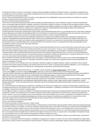 O episódiode euforia se traduz por umestadode completa, artificial e patológica satisfaçãoe felicidade. Verificam-se elevaçãodo estadode ânimo,
aceleração docursodo pensamento, loquacidade, vivacidade da mímica facial, aumento da gesticulação, risofácil e logorréia. É muitodifícil conviver
harmonicamente com uma pessoa eufórica.
O tema “Abusono Relacionamento Íntimo” é tratadoem outra página desse site (seçãoMulher)e pode estar presente na convivência com pessoas
bipolares, especialmente durante episódios de euforia.
Quandoo Transtorno é Depressivo Recorrente
Trata-se de um transtornocaracterizadopelaocorrência repetida de episódios depressivos, leves, moderados ougraves. O primeiroepisódiopode
ocorrer em qualquer idade, da infância à senilidade, sendoque o iníciopode ser agudoou insidiosoe a duração variável de algumas semanas a alguns
meses. O marcante desses episódios é a apatia durante a crise depressiva, diminuiçãoda energia física e mental, cansaçoe fadiga crônicos, muitasvezes
responsáveis por inúmeros examesde sangue a que se submetemos pacientes. O deprimidopode relatar fadiga persistente sem esforçofísico
compatível e as tarefas mais leves parecemexigir mais esforço que o habitual.
Também pode haver diminuição na eficiênciapara realizar tarefas. A pessoa deprimida pode queixar-se, por exemplo, de que as coisaslevamo dobrodo
tempo habitual para serem feitas. Na depressãotambémé muitofreqüente um certoprejuízona capacidade de pensar, de concentrar-se oude tomar
decisões. Os depressivos podemse queixar de enfraquecimentode memória ou mostrar-se facilmente distraídas.
A produtividade ocupacional costuma estar prejudicada, notadamente nas pessoas comatividades acadêmicasou profissionais intelectualmente
exigentes. Freqüentemente existem pensamentos sobre morte durante o EpisódioDepressivo. Trata-se, nãoapenas da ideaçãosuicida típica, mas
tambémda preferência emestar morto ainda que não propositadamente. O que torna a convivência e o relacionamentomuitoproblemáticocoma
pessoa que atravessa um episódio depressivo é a baixa auto-estima. Por conta disso o ciúme e a sensação de estar sendomenos gostado, de estar
atrapalhando, sendoum‘pesomorto’, têm papel importante.
Quandoo problema é a Distimia
A característica essencialdo TranstornoDistímico é um humor cronicamente deprimido que ocorre na maior parte dodia, na maioria dos dias, na maior
parte dos meses. As pessoascom TranstornoDistímico descrevem seu humor comotriste ou "na fossa", mas na realidade elas sãomau-humoradas.
Pode haver baixa energia oufadiga, baixa auto-estima, fraca concentraçãooudificuldade em tomar decisõese sentimentos de desesperança. Os
indivíduos podemnotar a presença proeminente de baixointeresse e de autocrítica, freqüentemente vendo a si mesmos como desinteressantesou
incapazes. Como estes sintomas tornaram-se uma parte tãopresente na experiência cotidiana doindivíduo(por ex., "Sempre fui deste jeito", "É assim
que sou"), elesemgeral não sãorelatados, a menos que diretamente investigados peloentrevistador.
Para os distímicos os fatos da vida sãopercebidos com muita amargura e sãomais difíceisde suportar, de forma que as vivênciasdesagradáveis são
ruminadas por muitotempoe revividas comintensidade, sofrimento e emoção. Já as vivênciasmais agradáveis passamquase desapercebidas, são
fugazes e esquecidas com rapidez.
Conviver ou relacionar-se com pessoas assimmau-humoradas, implicantes, exigentes e negativas, digamos, dispensa comentários. Muitas pessoas
distímicasnão procuram ajuda por vergonha, por medode seremvistos como“loucos” ou pessoas psiquicamente problemáticas, masse soubesse da
melhoria nas condições de vida como tratamentocom antidepressivos essas barreiras seriamfacilmente superadas.
para referir:
Ballone GJ - Depressãoe Relacionamento Pessoal - in. PsiqWeb, Internet, disponível emwww.psiqweb.med.br, revistoem2007
Texto sobre o Ciúme, transcritodo artigode Laine Furtado, publicado na revista Linha Aberta, ano VIII, Ed. 63 de Novembro de 2003.
"Geraldo J. Ballone, especialista em psiquiatria pela ABPe professor doDepartamento de Neuropsiquiatriada Faculdade de Medicina da PUCCAMPde
1980 à 2001, afirma que "emquestões de ciúme, a linha divisória entre imaginação, fantasia, crença e certeza freqüentemente se torna vaga e
imprecisa. No ciúme as dúvidas podem se transformar em idéias supervalorizadas ou francamente delirantes.
Depois das idéias de ciúme, a pessoa é compelida à verificação compulsória de suas dúvidas. O ciumento verifica se a pessoa está onde e com quem disse
que estaria, abre correspondências, ouve telefonemas, examina bolsos, bolsas, carteiras, recibos, roupas íntimas, segue o companheiro, contrata
detetives particulares". Toda essatentativa de aliviar sentimentos, alémde reconhecidamente ridícula até peloprópriociumento, não ameniza o mal
estar da dúvida.
Os ciumentos estãoemconstante busca de evidências e confissões que confirmemsuas suspeitasmas, ainda que confirmada pelo companheiro, essa
inquisiçãopermanente traz mais dúvidasainda ao invés de paz. Depoisda capitulação, a confissãodo companheironunca é suficientemente detalhada
ou fidedigna e tudovolta à torturante inquisiçãoanterior.
Existemalguns princípios e conceitos que podem ser de ajuda para a grande maioria de pessoas. A psicóloga Célia Bezerra, de Orlando, afirma que, de
modo geral, o ciúme é uma emoçãocomum. De tempos emtempos somos levados a experimentar esse sentimento nocampo doque poderíamos
chamar "normal". E por ser uma emoção comum, se toma difícil emmuitos casos distinguir entre o normal e o patológico. De modogeralresumimos o
ciúme como umconjunto de emoçõesdesencadeadas por sentimentos que ameaçama estabilidade ouqualidade de um relacionamento íntimo
valorizado, explicou. Ela disse que existemmuitas definições de ciúme, mas geralmente encontramos três elementos emcomum:
1) Ser uma reaçãofrente a uma ameaça percebida.
2) haver um rival real ouimaginário
3) A reaçãovisa eliminar os riscos da perda do" objeto" amado.
O psiquiatra Eduardo Ferreira Santos, autor do livroCiúme, o medo da perda, que está sendosucessode vendas noBrasil, disse que existemquatrotipos
de ciumentos:o zeloso, o enciumado, o ciumentoe o delirante, capaz de matar caso se sinta traído. Ele afirma que se analisarmos maisdetalhadamente
o ciúme, podemos perceber, logode início, que não se trata de um sentimento voltadopara o outro, mas simvoltadopara si mesmo, para quemo
sente, pois é, na verdade, o medo que alguém sente de perder o outroousua exclusividade sobre ele. É um sentimentoegocentrado, que pode muito
bem ser associadoà terrível sensação de ser excluído de uma relação. O normal, maiscomum, é a pessoa sentir-se enciumada emsituações eventuais
nas quais, de alguma forma, se veja excluído ouameaçadode exclusãona relaçãocom o outro.
Eduardoafirma que em um graumaior de comprometimento emocional, quandohá uma instabilidade neurótica oude autoafirmação, a pessoa pod e
apresentar-secomo ciumento.
Neste caso, a sensação permanente de angústia e instabilidade, a insegurança em relaçãoa si mesmoe aooutro, além da fragilidade da relaçãoafetiva,
podem levar a pessoa a manter um permanente "estado de tensão", temendoser traídoouabandonado. Qualquer sinal dooutropode significar algoe a
 