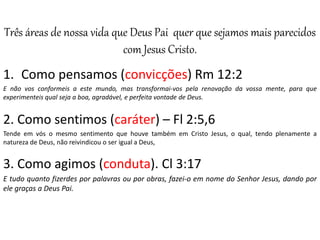 Três áreas de nossa vida que Deus Pai quer que sejamos mais parecidos
com Jesus Cristo.
1. Como pensamos (convicções) Rm 12:2
E não vos conformeis a este mundo, mas transformai-vos pela renovação da vossa mente, para que
experimenteis qual seja a boa, agradável, e perfeita vontade de Deus.
2. Como sentimos (caráter) – Fl 2:5,6
Tende em vós o mesmo sentimento que houve também em Cristo Jesus, o qual, tendo plenamente a
natureza de Deus, não reivindicou o ser igual a Deus,
3. Como agimos (conduta). Cl 3:17
E tudo quanto fizerdes por palavras ou por obras, fazei-o em nome do Senhor Jesus, dando por
ele graças a Deus Pai.
 