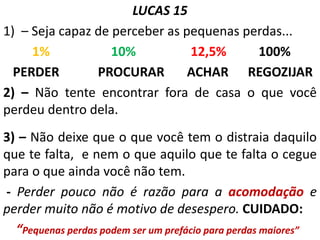 LUCAS 15
1) – Seja capaz de perceber as pequenas perdas...
1% 10% 12,5% 100%
PERDER PROCURAR ACHAR REGOZIJAR
2) – Não tente encontrar fora de casa o que você
perdeu dentro dela.
3) – Não deixe que o que você tem o distraia daquilo
que te falta, e nem o que aquilo que te falta o cegue
para o que ainda você não tem.
- Perder pouco não é razão para a acomodação e
perder muito não é motivo de desespero. CUIDADO:
“Pequenas perdas podem ser um prefácio para perdas maiores”
 