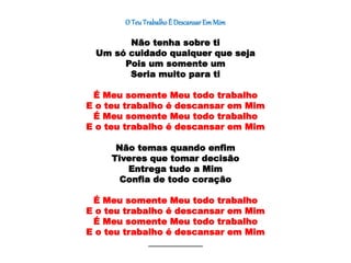 O TeuTrabalhoÉ Descansar EmMim
Não tenha sobre ti
Um só cuidado qualquer que seja
Pois um somente um
Seria muito para ti
É Meu somente Meu todo trabalho
E o teu trabalho é descansar em Mim
É Meu somente Meu todo trabalho
E o teu trabalho é descansar em Mim
Não temas quando enfim
Tiveres que tomar decisão
Entrega tudo a Mim
Confia de todo coração
É Meu somente Meu todo trabalho
E o teu trabalho é descansar em Mim
É Meu somente Meu todo trabalho
E o teu trabalho é descansar em Mim
________________________________________
 