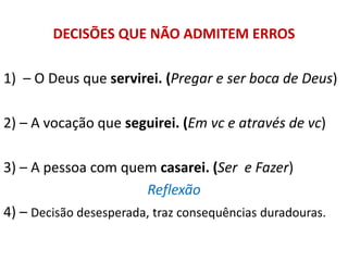 DECISÕES QUE NÃO ADMITEM ERROS
1) – O Deus que servirei. (Pregar e ser boca de Deus)
2) – A vocação que seguirei. (Em vc e através de vc)
3) – A pessoa com quem casarei. (Ser e Fazer)
Reflexão
4) – Decisão desesperada, traz consequências duradouras.
 