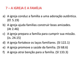 7 – A IGREJA E A FAMÍLIA

a) A igreja conduz a família a uma adoração autêntica.
   (Ef. 5.19)
b) A igreja ajuda famílias construir boas amizades.
   (At 2.46)
c) A igreja prepara a família para cumprir sua missão.
   (Js. 24.15)
d) A igreja fortalece os laços familiares. (Sl 122.1)
e) A igreja promove a saúde da família. (Sl 68.6)
f) A igreja atrai benção para a família. (Sl 133.3)
 