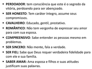  PERDOADOR: tem consciência que este é o segredo da
  vitória, perdoando para ser abençoado.
 SER HONESTO: Tem caráter íntegro, assume seus
  compromissos.
 CAVALHEIRO: Educado, gentil, prestativo.
 ROMÂNTICO: Não tem vergonha de expressar seu amor
  para com sua esposa.
 COMPREENSIVO: Sabe entender as pessoas mesmo em
  problemas.
 SER SINCERO: Não mente, fala a verdade.
 SER FIEL: Sabe que Deus requer verdadeira fidelidade para
  com ele e sua família.
 SABER AMAR: Ama esposa e filhos e suas atitudes
  justificam suas palavras.
 