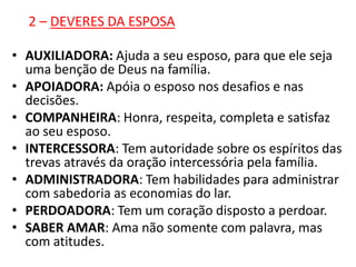 2 – DEVERES DA ESPOSA

• AUXILIADORA: Ajuda a seu esposo, para que ele seja
  uma benção de Deus na família.
• APOIADORA: Apóia o esposo nos desafios e nas
  decisões.
• COMPANHEIRA: Honra, respeita, completa e satisfaz
  ao seu esposo.
• INTERCESSORA: Tem autoridade sobre os espíritos das
  trevas através da oração intercessória pela família.
• ADMINISTRADORA: Tem habilidades para administrar
  com sabedoria as economias do lar.
• PERDOADORA: Tem um coração disposto a perdoar.
• SABER AMAR: Ama não somente com palavra, mas
  com atitudes.
 