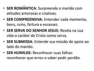 • SER ROMÂNTICA: Surpreende o marido com
  atitudes amorosas e criativas.
• SER COMPREENSIVA: Entender cada momento,
  bons, ruins, fartura e escassez.
• SER SERVA DO SENHOR JESUS: Revela na sua
  vida o caráter de Cristo como serva.
• SER SUBMISSA: Entende sua missão de apoio ao
  lado do marido.
• SER HUMILDE: Reconhecer suas falhas:
  reconhecer que errou e saber pedir perdão.
 