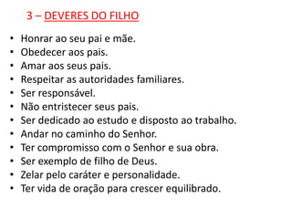 3 – DEVERES DO FILHO
•   Honrar ao seu pai e mãe.
•   Obedecer aos pais.
•   Amar aos seus pais.
•   Respeitar as autoridades familiares.
•   Ser responsável.
•   Não entristecer seus pais.
•   Ser dedicado ao estudo e disposto ao trabalho.
•   Andar no caminho do Senhor.
•   Ter compromisso com o Senhor e sua obra.
•   Ser exemplo de filho de Deus.
•   Zelar pelo caráter e personalidade.
•   Ter vida de oração para crescer equilibrado.
 