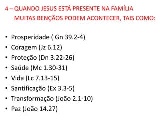 4 – QUANDO JESUS ESTÁ PRESENTE NA FAMÍLIA
    MUITAS BENÇÃOS PODEM ACONTECER, TAIS COMO:

•   Prosperidade ( Gn 39.2-4)
•   Coragem (Jz 6.12)
•   Proteção (Dn 3.22-26)
•   Saúde (Mc 1.30-31)
•   Vida (Lc 7.13-15)
•   Santificação (Ex 3.3-5)
•   Transformação (João 2.1-10)
•   Paz (João 14.27)
 