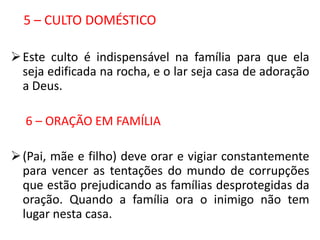5 – CULTO DOMÉSTICO

 Este culto é indispensável na família para que ela
  seja edificada na rocha, e o lar seja casa de adoração
  a Deus.

  6 – ORAÇÃO EM FAMÍLIA

 (Pai, mãe e filho) deve orar e vigiar constantemente
  para vencer as tentações do mundo de corrupções
  que estão prejudicando as famílias desprotegidas da
  oração. Quando a família ora o inimigo não tem
  lugar nesta casa.
 