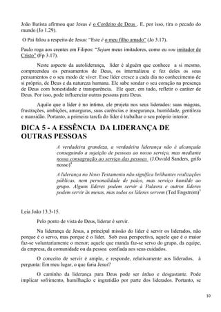 10
João Batista afirmou que Jesus é o Cordeiro de Deus . E, por isso, tira o pecado do
mundo (Jo 1.29).
O Pai falou a respeito de Jesus: “Este é o meu filho amado” (Jo 3.17).
Paulo roga aos crentes em Filipos: “Sejam meus imitadores, como eu sou imitador de
Cristo” (Fp 3.17).
Neste aspecto da autoliderança, líder é alguém que conhece a si mesmo,
compreendeu os pensamentos de Deus, os internalizou e fez deles os seus
pensamentos e o seu modo de viver. Esse líder cresce a cada dia no conhecimento de
si próprio, de Deus e da natureza humana. Ele sabe sondar o seu coração na presença
de Deus com honestidade e transparência. Ele quer, em tudo, refletir o caráter de
Deus. Por isso, pode influenciar outras pessoas para Deus.
Aquilo que o líder é no íntimo, ele projeta nos seus liderados: suas mágoas,
frustrações, ambições, amarguras, suas carências e insegurança, humildade, gentileza
e mansidão. Portanto, a primeira tarefa do líder é trabalhar o seu próprio interior.
DICA 5 - A ESSÊNCIA DA LIDERANÇA DE
OUTRAS PESSOAS
A verdadeira grandeza, a verdadeira liderança não é alcançada
conseguindo a sujeição de pessoas ao nosso serviço, mas mediante
nossa consagração ao serviço das pessoas (J.Osvald Sanders, grifo
nosso)4
A liderança no Novo Testamento não significa brilhantes realizações
públicas, nem personalidade de palco, mas serviço humilde ao
grupo. Alguns líderes podem servir à Palavra e outros líderes
podem servir às mesas, mas todos os líderes servem (Ted Engstrom)5
Leia João 13.3-15.
Pelo ponto de vista de Deus, liderar é servir.
Na liderança de Jesus, a principal missão do líder é servir os liderados, não
porque é o servo, mas porque é o líder. Sob essa perspectiva, aquele que é o maior
faz-se voluntariamente o menor; aquele que manda faz-se servo do grupo, da equipe,
da empresa, da comunidade ou da pessoa confiada aos seus cuidados.
O conceito de servir é amplo, e responde, relativamente aos liderados, à
pergunta: Em meu lugar, o que faria Jesus?
O caminho da liderança para Deus pode ser árduo e desgastante. Pode
implicar sofrimento, humilhação e ingratidão por parte dos liderados. Portanto, se
 