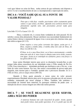 11
você quer liderar no reino de Deus, tenha certeza de que realmente está disposto a
servir. E a ter o reconhecimento de uns e a incompreensão e reprovação de outros.
DICA 6 - VOCÊ SABE QUAL SUA FONTE DE
VALOR PESSOAL?
Para que a vida faça sentido, precisamos saber exatamente quem
somos e o que somos, em Deus. Quando essa carência interior está
plenamente suprida nele, não precisamos provar nada para
ninguém.
Leia João 13.3-13 e Lucas 3.21- 22.
Deus, e somente ele, é a nossa fonte verdadeira de valor pessoal. Só ele
satisfaz a nossa alma plenamente. Buscar satisfazer essa necessidade fundamental em
outras fontes é deixar o manancial de águas vivas e cavar para nós cisternas rotas, que
não retêm as águas (Jr 2.13).
Como suspira a corsa pelas correntes das águas, assim por ti, ó
Deus, suspira a minha alma. A minha alma tem sede de Deus, do
Deus vivo (Sl 42.1-2).
Ó Deus, tu és o meu Deus forte; eu te busco ansiosamente; a minha
alma tem sede de ti; meu corpo te almeja,como terra árida, exausta,
sem água. Assim eu te contemplo no santuário, para a tua força e a
tua glória (Sl 63.1-2)
Jesus sentia liberdade interior para servir os discípulos lavando-lhes os pés
porque tinha plena consciência da sua identidade como o Filho amado do Pai (Lc
3.22b). Essa consciência e intimidade profunda que desfrutava com o Pai era a sua
fonte de valor como homem. Por isso, não sentia a necessidade de provar nada para
ninguém, nem mesmo para o Tentador, quando este o provocava dizendo: Se és o
Filho de Deus, atira-te daqui abaixo (Mt 4.6).
Quando é Deus quem preenche o nosso senso de valor pessoal,
experimentamos liberdade interior para servir às pessoas colocadas por ele aos nossos
cuidados, começando por nosso cônjuge e filhos. Também, não sentimos a
necessidade de ostentar bens materiais ou quaisquer símbolos de poder com a
intenção de elevar a nossa imagem aos olhos das outras pessoas.
DICA 7 - SE VOCÊ REALMENE QUER SERVIR,
ABRA MÃO DO PODER
A natureza humana tem sede insaciável de poder. Assim, quanto
mais poder temos, mais poder queremos. E se é o poder que nos dá
 