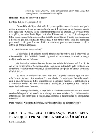 12
senso de valor pessoal, não conseguimos abrir mão dele. Em
conseqüência, nos tornamos seus reféns.
Imitando Jesus no lidar com o poder
Ler João 1.1-3 e Filipenses 2.5-11
Para o Filho de Deus, abrir mão do poder significava esvaziar-se da sua glória
divina e assumir a forma de servo. Aquele que é Deus torna-se tão humano quanto
nós. Sendo ele o Criador, faz-se voluntariamente servo da criatura. Ao invés do trono
e da glória, preferiu a bacia dágua e a toalha. E,finalmente, a cruz . Foi assim que ele
lidou com o poder. E ele nos convida a imitá-lo como líderes. Quando nos chama para
a liderança, está nos chamando para a cruz, e não para o trono. Está nos chamando
para servir, e não para dominar. Está nos chamando para sermos o menor, e não a
estrela de primeira grandeza.
Autoridade ou autoritarismo?
A autoridade é um aspecto natural da função de liderança. Ela é decorrente da
missão do líder. Sua finalidade é servir, é garantir o cumprimento da missão e atingir
o objetivo claramente definido.
Os discípulos reconheciam em Jesus a autoridade de Mestre (Jo 3.2 e 13.13).
Ao servir os liderados, o Senhor não abriu mão da sua autoridade, pelo contrário, ele
confirmou sua autoridade servidora, e dela investiu os discípulos na Grande Comissão
(Mt 28.18-20).
No estilo de liderança de Jesus, abrir mão do poder também significa abrir
mão do autoritarismo. Autoritarismo é o uso abusivo da autoridade. Está relacionado
com a auto-afirmação do líder, seus interesses e ambições pessoais. O autoritarismo é
a autoridade doente. O líder autoritário é manipulador e opressor das mentes e
consciências dos seus liderados.
Na liderança autoritária, o líder tende a se cercar de assessores que não ousam
confrontá-lo quando está errado, nem divergir das suas opiniões. Os relacionamentos
interpessoais são superficiais e frágeis, predominando a desconfiança e a insegurança
bilaterais.
Para reflexão: Na minha liderança, exerço autoridade ou autoritarismo?
DICA 8 - NA SUA LIDERANÇA PARA DEUS,
PRATIQUE O PRINCÍPIO DA SUBMISSÃO MÚTUA
Ler Efésios, 5.21.
 