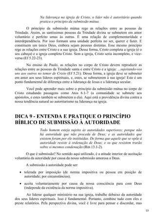 13
Na liderança na igreja de Cristo, o líder não é autoritário quando
pratica o princípio da submissão mútua.
O princípio da submissão mútua rege as relações entre as pessoas da
Trindade. Assim, as santíssimas pessoas da Trindade divina se submetem em amor
voluntário e perfeito umas às outras. É uma relação de complementaridade e
interdependência. Por isso formam uma unidade perfeita no ser, querer e fazer. E
constituem um único Deus, embora sejam pessoas distintas. Esse mesmo princípio
rege as relações entre Cristo e a sua igreja. Dessa forma, Cristo completa a igreja (é o
seu cabeça) e a igreja completa Cristo. Sem a igreja, Cristo seria incompleto, e vice-
versa (Ef 5.22-23).
No ensino de Paulo, as relações no corpo de Cristo devem reproduzir as
relações entre as pessoas da Trindade santa e entre Cristo e a igreja: ...sujeitando-vos
uns aos outros no temor de Cristo (Ef 5.21). Dessa forma, a igreja deve se submeter
em amor aos seus líderes espirituais, e, estes, se submeterem à sua igreja! Este é um
ponto fundamental de diferença entre a liderança de Jesus e a liderança secular.
Você pode aprender mais sobre o princípio da submissão mútua no corpo de
Cristo estudando passagens como Atos 6.1-7 (a comunidade se submete aos
apóstolos, e estes também se submetem a ela). Aqui está a providência divina contra a
nossa tendência natural ao autoritarismo na liderança na igreja.
DICA 9 - ENTENDA E PRATIQUE O PRINCÍPIO
BÍBLICO DE SUBMISSÃO À AUTORIDADE
Todo homem esteja sujeito às autoridades superiores; porque não
há autoridade que não proceda de Deus; e as autoridades que
existem foram por ele instituídas. De forma que aquele que se opõe à
autoridade resiste à ordenação de Deus; e os que resistem trarão
sobre si mesmos condenação (Rm 13.1-2).
O que é submissão? No sentido aqui utilizado, é a atitude interior de aceitação
voluntária da autoridade por causa da nossa submissão amorosa a Deus.
A submissão à autoridade pode ser:
tolerada por imposição (de norma impositiva ou pessoa em posição de
autoridade; por circunstâncias);
aceita voluntariamente por causa da nossa consciência para com Deus
(independe da existência da norma impositiva).
Ao liderar qualquer ministério na sua igreja, trabalhe debaixo da autoridade
dos seus líderes espirituais. Isso é fundamental. Portanto, combine tudo com eles e
preste relatórios. Pela perspectiva divina, você é livre para pensar e discordar, mas
 