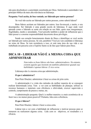 14
não para desobedecer a autoridade constituída por Deus. Submissão à autoridade é um
princípio bíblico da mais alta relevância na liderança.
Pergunta: Você aceita, de boa vontade, ser liderado por outras pessoas?
Se você não aceita ser liderado por outras pessoas, como saberá liderar?
Bons líderes aceitam ser liderados por outros. Isso favorecerá, e muito, o seu
desempenho. Ser liderado é uma grande escola de liderança. É aqui onde você
aprende como o liderado se sente em relação ao seu líder, quais suas inseguranças,
fragilidades, medos e ansiedades. Você percebe também o poder de influenciar que o
líder possui e a enorme responsabilidade decorrente desse privilégio.
Sonde seu coração honestamente diante de Deus e identifique se você aceita
ser liderado por outras pessoas. Se sim, parabéns! Você já é um candidato à liderança
no reino de Deus. Se tem resistência a isso, aí está uma área da sua vida a ser
trabalhada em parceria com o Espírito Santo se de fato quer liderar para Deus.
DICA 10 - LIDERAR NÃO É A MESMA COISA QUE
ADMINISTRAR
Nem todos os bons líderes são bons administradores. No entanto,
existem aqueles que insistem em também administrar quando sua
habilidade é apenas liderar. E vice-versa.
Liderança não é a mesma coisa que administração.
O que é administrar?
Para Peter Drucker, administrar é fazer as coisas do jeito certo.
A administração é a visão dos métodos da melhor maneira de se conseguir
realizar determinada coisa. Tem a ver com as habilidades de planejar, utilizar os
recursos humanos e materiais com eficiência e efetividade, exercer supervisão e
controle, cumprimento de prazos e metas, etc.
A administração pergunta: Qual é a melhor maneira e a mais econômica de se
fazer isso e no menor prazo possível? Portanto, lida com a eficiência.
O que é liderar?
Para Peter Drucker, liderar é fazer a coisa certa.
Liderar tem a ver com a habilidade de influenciar e motivar pessoas para se
tornarem ou realizarem alguma coisa. Lida com os objetivos, os resultados e a
eficácia.
 