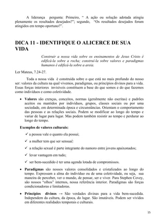 15
A liderança pergunta: Primeiro, “ A ação ou solução adotada atingiu
plenamente os resultados desejados?”; segundo, “Os resultados desejados foram
atingidos em tempo oportuno?”.
DICA 11 - IDENTIFIQUE O ALICERCE DE SUA
VIDA
Construir a nossa vida sobre os ensinamentos de Jesus Cristo é
edificá-la sobre a rocha; construí-la sobre valores e paradigmas
humanos é edificá-la sobre a areia.
Ler Mateus, 7.24-27.
Toda a nossa vida é construída sobre o que está no mais profundo do nosso
ser: valores da cultura na qual vivemos, paradigmas, ou princípios divinos para a vida.
Essas forças interiores invisíveis constituem a base do que somos e do que fazemos
como indivíduos e como coletividade.
Valores são crenças, conceitos, normas (geralmente não escritas) e padrões
aceitos ou mantidos por indivíduos, grupos, classes sociais ou por uma
sociedade, em determinada época e circunstâncias. Orientam o comportamento
das pessoas e as relações sociais. Podem se modificar ao longo do tempo e
variar de lugar para lugar. Mas podem também resistir ao tempo e perdurar ao
longo do tempo.
Exemplos de valores culturais:
 a pessoa vale o quanto ela possui;
 a mulher tem que ser sensual;
 a relação sexual é parte integrante do namoro entre jovens apaixonados;
 levar vantagem em tudo;
 ser bem-sucedido é ter uma agenda lotada de compromissos.
Paradigmas são nossos valores consolidados e cristalizados ao longo do
tempo. Expressam a alma do indivíduo ou de uma coletividade, ou seja, sua
maneira de perceber, ver o mundo, de pensar, ser e viver. Para Stephen Covey,
são nossos “olhos” internos, nossa referência interior. Paradigmas são forças
condicionadoras e limitadoras.
Princípios divinos → São verdades divinas para a vida bem-sucedida.
Independem da cultura, da época, do lugar. São imutáveis. Podem ser vividos
em diferentes realidades temporais e culturais.
 