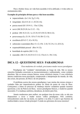 16
Para o Senhor Jesus, ter vida bem-sucedida é tê-la edificada e vivida sobre os
ensinamentos dele.
Exemplos de princípios divinos para a vida bem-sucedida:
imparcialidade (Jo 3.16; Tg 2.1-9);
integridade (Gn 6.9; Jó 1.1; Sl 24.3-4);
pureza moral (Sl 119.9-11; 1Tm 5.22b);
servir (Mt 20.25-28; Jo.13.12 – 15);
perdoar (Mt 18.21-22; Lc 23.34; Ef 4.30-32; Mt 6.12);
perseverança (Lc 21.19; Ef 6.17-18; Hb 12.1-3);
excelência (Ef 6.5-7; 1Co 10.31);
submissão à autoridade (Rm 13.1-2; I Pe 2.18; Tt 2.9 e 3.1; Ef 6.5);
responsabilidade pessoal (Rm 14.12);
humildade de espírito (Mt 5.1-2);
mansidão (Mt 5.15; Sl 25.9; Cl 3.12; 1Tm 6.11; 1Pe 3.16).
DICA 12 - QUESTIONE SEUS PARADIGMAS
Para mudarmos de verdade, precisamos mudar nossos paradigmas
Paradigmas são “verdades” internalizadas ao longo da vida. São os nossos
conceitos formados consciente ou inconscientemente e sedimentados como verdades
absolutas. São as nossas crenças básicas, nossa referência interna. E essa referência
interna condiciona nossa percepção, compreensão e interpretação do mundo, da vida,
das coisas, das pessoas, de Deus e de nós próprios.
O problema acerca dos nossos paradigmas é que muitas das nossas crenças e
verdades tidas por inquestionáveis podem ser falsas do ponto de vista de Deus.
Começamos a entrar no processo de mudança interior verdadeira quando ousamos
questionar, à luz da Palavra de Deus, nossos paradigmas básicos, e mudá-los quando
necessário. É a mudança autêntica, duradoura, de dentro para fora.
Jamais mudaremos para melhor, em qualquer área da nossa vida, se não nos
dispusermos a rever e mudar nossos velhos paradigmas. Pelo contrário,
retrocederemos cada dia: na mente, no espírito e na alma. E o pior é que fazemos da
mediocridade a nossa virtude principal. E ainda nos gloriamos da nossa mesmice!
 