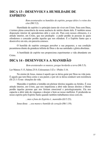 17
DICA 13 - DESENVOLVA HUMILDADE DE
ESPÍRITO
Bem-aventurados os humildes de espírito, porque deles é o reino dos
céus (Mt 5.2).
Humildade de espírito é o princípio áureo do viver em Cristo. Para com Deus,
é termos plena consciência da nossa ausência de mérito diante dele. É também nossa
disposição interior de aprendermos dele e com ele. Para com nossos ofensores, é a
atitude interior, em Cristo, que nos predispõe a pedir perdão às pessoas às quais
ofendemos e conceder perdão àquelas que nos ofendem. É o Espírito Santo que a
desenvolve em nós, em parceria conosco.
O humilde de espírito consegue perceber a sua pequenez, a sua condição
pecaminosa diante da grandeza infinita de Deus e da sua santidade e glória absolutas.
A humildade de espírito nos proporciona experimentar a vida abundante em
Cristo.
DICA 14 - DESENVOLVA A MANSIDÃO
Bem-aventurados os mansos, porque herdarão a terra (Mt 5.5).
Ler Mateus 5.15, Salmo.25.9, Colossenses 3.l2 e 1Pedro 3.16.
No ensino de Jesus, manso é aquele que se deixa guiar por Deus na vida justa.
É aquele que tem Deus como o seu pastor, e por ele se deixa conduzir sem resistência
(Sl 23.1-3) nas situações da vida.
Mansidão é também a lentidão em pleitear direitos negados ou feridos. É essa
atitude interior, em Cristo, que nos impulsiona a abrir mão desses direitos e liberar
perdão àquelas pessoas que nos feriram emocional e psicologicamente. Ela nos
capacita a abrir mão da vingança e desejar o bem ao nosso malfeitor. É produzida no
nosso espírito pelo Espírito Santo quando também trabalhamos nisso com ele.
...mas o fruto do Espírito é...mansidão (Gl 5.23).
Jesus disse: ...sou manso e humilde de coração (Mt 1.19).
 