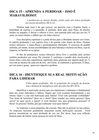 18
DICA 15 - APRENDA A PERDOAR – ISSO É
MARAVILHOSO!
...e perdoa-nos as nossas dívidas, assim como nós temos perdoado
aos nossos devedores (Mt 6.12).
Perdoar nada mais é do que exercer, em parceria com o Espírito Santo, a
humildade de espírito e a mansidão. É portanto, abrir mão, para Deus, de direitos
feridos ou negados. É deixar o ofensor ir livre, sem punição pelo mal que nos fez. É
zerar, no nosso íntimo, o débito que ele tinha conosco.
Essa disciplina espiritual é a porta divina para a liberdade interior em Cristo.
O espírito perdoador é um espírito livre e de grande valor diante de Deus. Perdoar
nossos ofensores é maravilhoso e profundamente libertador. O exercício do perdão
aumenta, em muito, nossas possibilidades de uma liderança vitoriosa em Deus, seja na
empresa, na família ou na igreja.
O fato de perdoarmos nossos ofensores deixa livre o caminho para sermos
também perdoados por nosso Pai celestial. E sentirmos o perdão dele envolvendo a
nossa alma é uma das experiências espirituais mais gloriosas que alguém pode ter. E
isso está ao alcance de cada um de nós, em Cristo, se realmente o quisermos. É Deus,
por seu amor e graça, quem nos capacita a perdoar.
DICA 16 - IDENTIFIQUE SUA REAL MOTIVAÇÃO
PARA LIDERAR
Como águas profundas, são os propósitos do coração do homem,
mas o homem de inteligência sabe descobri-los (Pv 20.5).
Identificar a motivação secreta que nos impulsiona à liderança é fundamental
para nós como indivíduos e líderes. Sugiro que você examine honestamente o seu
íntimo. Qual é a sua real motivação para liderar? Você está querendo visibilidade?
Tem fome de holofotes? Quer ser o chefe? Quer mandar nas outras pessoas? Quer
servir? Se quer servir, a quem? A você mesmo? Aos seus propósitos pessoais? A
Deus? Às pessoas? Enfim, por que realmente você quer liderar?
As respostas a essas perguntas são cruciais. Mas não as procure na sua cabeça.
As respostas racionais geralmente mascaram nossas motivações secretas. Você
precisa encontrá-las no mais profundo do seu ser. Por favor, faça essa reflexão
honesta antes de liderar outras pessoas no reino de Deus.
 