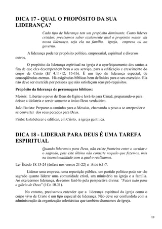 19
DICA 17 - QUAL O PROPÓSITO DA SUA
LIDERANÇA?
Cada tipo de liderança tem um propósito dominante. Como líderes
cristãos, precisamos saber exatamente qual o propósito maior da
nossa liderança, seja ela na família, igreja, empresa ou no
governo.
A liderança pode ter propósito político, empresarial, espiritual e diversos
outros.
O propósito da liderança espiritual na igreja é o aperfeiçoamento dos santos a
fim de que eles desempenhem bem o seu serviço, para a edificação e crescimento do
corpo de Cristo (Ef 4.11-12; 15-16). É um tipo de liderança especial, de
conseqüências eternas. Há exigências bíblicas bem definidas para o seu exercício. Ela
não deve ser exercida por pessoas que não satisfaçam seus pré-requisitos.
Propósito da liderança de personagens bíblicos:
Moisés: Libertar o povo de Deus do Egito e levá-lo para Canaã, preparando-o para
deixar a idolatria e servir somente o único Deus verdadeiro.
João Batista: Preparar o caminho para o Messias, chamando o povo a se arrepender e
se converter dos seus pecados para Deus.
Paulo: Estabelecer e edificar, em Cristo, a igreja gentílica.
DICA 18 - LIDERAR PARA DEUS É UMA TAREFA
ESPIRITUAL
Quando lideramos para Deus, não existe fronteira entre o secular e
o sagrado, pois este último não consiste naquilo que fazemos, mas
na intencionalidade com a qual o realizamos.
Ler Êxodo 18.13-24 (ênfase nos versos 21-22) e Atos 6.1-7.
Liderar uma empresa, uma repartição pública, um partido político pode ser tão
sagrado quanto liderar uma comunidade cristã, um ministério na igreja e a família.
Ao exercermos liderança, devemos fazê-lo pela perspectiva divina: “Fazei tudo para
a glória de Deus” (1Co 10.31).
No entanto, precisamos entender que a liderança espiritual da igreja como o
corpo vivo de Cristo é um tipo especial de liderança. Não deve ser confundida com a
administração da organização eclesiástica que também chamamos de igreja.
 