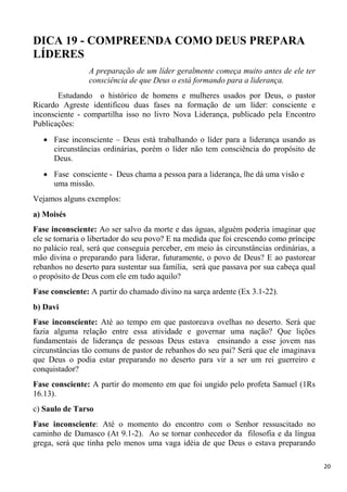 20
DICA 19 - COMPREENDA COMO DEUS PREPARA
LÍDERES
A preparação de um líder geralmente começa muito antes de ele ter
consciência de que Deus o está formando para a liderança.
Estudando o histórico de homens e mulheres usados por Deus, o pastor
Ricardo Agreste identificou duas fases na formação de um líder: consciente e
inconsciente - compartilha isso no livro Nova Liderança, publicado pela Encontro
Publicações:
Fase inconsciente – Deus está trabalhando o líder para a liderança usando as
circunstâncias ordinárias, porém o líder não tem consciência do propósito de
Deus.
Fase consciente - Deus chama a pessoa para a liderança, lhe dá uma visão e
uma missão.
Vejamos alguns exemplos:
a) Moisés
Fase inconsciente: Ao ser salvo da morte e das águas, alguém poderia imaginar que
ele se tornaria o libertador do seu povo? E na medida que foi crescendo como príncipe
no palácio real, será que conseguia perceber, em meio às circunstâncias ordinárias, a
mão divina o preparando para liderar, futuramente, o povo de Deus? E ao pastorear
rebanhos no deserto para sustentar sua família, será que passava por sua cabeça qual
o propósito de Deus com ele em tudo aquilo?
Fase consciente: A partir do chamado divino na sarça ardente (Ex 3.1-22).
b) Davi
Fase inconsciente: Até ao tempo em que pastoreava ovelhas no deserto. Será que
fazia alguma relação entre essa atividade e governar uma nação? Que lições
fundamentais de liderança de pessoas Deus estava ensinando a esse jovem nas
circunstâncias tão comuns de pastor de rebanhos do seu pai? Será que ele imaginava
que Deus o podia estar preparando no deserto para vir a ser um rei guerreiro e
conquistador?
Fase consciente: A partir do momento em que foi ungido pelo profeta Samuel (1Rs
16.13).
c) Saulo de Tarso
Fase inconsciente: Até o momento do encontro com o Senhor ressuscitado no
caminho de Damasco (At 9.1-2). Ao se tornar conhecedor da filosofia e da língua
grega, será que tinha pelo menos uma vaga idéia de que Deus o estava preparando
 
