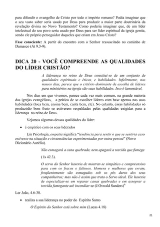 21
para difundir o evangelho de Cristo por todo o império romano? Podia imaginar que
o seu vasto saber seria usado por Deus para produzir a maior parte doutrinária da
revelação divina no Novo Testamento? Como poderia imaginar que, de um líder
intelectual do seu povo seria usado por Deus para ser líder espiritual da igreja gentia,
sendo ele próprio perseguidor daqueles que criam em Jesus Cristo?
Fase consciente: A partir do encontro com o Senhor ressuscitado no caminho de
Damasco (At 9.3-9).
DICA 20 - VOCÊ COMPREENDE AS QUALIDADES
DO LÍDER CRISTÃO?
A liderança no reino de Deus constitui-se de um conjunto de
qualidades espirituais e éticas, e habilidades. Infelizmente, nos
nossos dias, parece que o critério dominante de escolha de líderes
para ministérios na igreja são suas habilidades. Isso é lamentável.
Nos dias em que vivemos, parece cada vez mais comum, na grande maioria
das igrejas evangélicas, a prática de se escolher líderes com base apenas nas suas
habilidades (toca bem, ensina bem, canta bem, etc). No entanto, essas habilidades só
produzirão bom fruto se estiverem respaldadas pelas qualidades exigidas para a
liderança no reino de Deus.
Vejamos algumas dessas qualidades do líder:
é empático com os seus liderados
Em Psicologia, empatia significa “tendência para sentir o que se sentiria caso
estivesse na situação e circunstâncias experimentadas por outra pessoa” (Novo
Dicionário Aurélio).
Não esmagará a cana quebrada, nem apagará a torcida que fumega
( Is 42.3).
O servo do Senhor haveria de mostrar-se simpático e compreensivo
para com os fracos e faltosos. Homens e mulheres que erram,
freqüentemente são esmagados sob os pés duros dos seus
companheiros; mas não é assim que trata o Servo ideal. Ele haveria
de especializar-se em reparar canas quebradas e em assoprar a
torcida fumegante até incendiar-se (J.Oswald Sanders)6.
Ler João, 4.6-30.
realiza a sua liderança no poder do Espírito Santo
O Espírito do Senhor está sobre mim (Lucas 4.18)
 