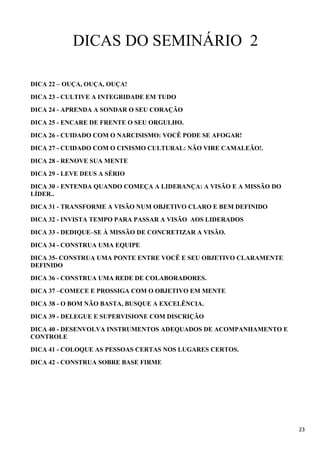 23
DICAS DO SEMINÁRIO 2
DICA 22 – OUÇA, OUÇA, OUÇA!
DICA 23 - CULTIVE A INTEGRIDADE EM TUDO
DICA 24 - APRENDA A SONDAR O SEU CORAÇÃO
DICA 25 - ENCARE DE FRENTE O SEU ORGULHO.
DICA 26 - CUIDADO COM O NARCISISMO: VOCÊ PODE SE AFOGAR!
DICA 27 - CUIDADO COM O CINISMO CULTURAL: NÃO VIRE CAMALEÃO!.
DICA 28 - RENOVE SUA MENTE
DICA 29 - LEVE DEUS A SÉRIO
DICA 30 - ENTENDA QUANDO COMEÇA A LIDERANÇA: A VISÃO E A MISSÃO DO
LÍDER..
DICA 31 - TRANSFORME A VISÃO NUM OBJETIVO CLARO E BEM DEFINIDO
DICA 32 - INVISTA TEMPO PARA PASSAR A VISÃO AOS LIDERADOS
DICA 33 - DEDIQUE–SE À MISSÃO DE CONCRETIZAR A VISÃO.
DICA 34 - CONSTRUA UMA EQUIPE
DICA 35- CONSTRUA UMA PONTE ENTRE VOCÊ E SEU OBJETIVO CLARAMENTE
DEFINIDO
DICA 36 - CONSTRUA UMA REDE DE COLABORADORES.
DICA 37 –COMECE E PROSSIGA COM O OBJETIVO EM MENTE
DICA 38 - O BOM NÃO BASTA, BUSQUE A EXCELÊNCIA.
DICA 39 - DELEGUE E SUPERVISIONE COM DISCRIÇÃO
DICA 40 - DESENVOLVA INSTRUMENTOS ADEQUADOS DE ACOMPANHAMENTO E
CONTROLE
DICA 41 - COLOQUE AS PESSOAS CERTAS NOS LUGARES CERTOS.
DICA 42 - CONSTRUA SOBRE BASE FIRME
 