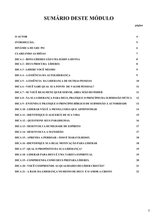 3
SUMÁRIO DESTE MÓDULO
página
O AUTOR 4
INTRODUÇÃO.. 5
DINÂMICA DE GRU´PO 6
CLAREANDO AS IDÉIAS 7
DICA 1 - BONS LÍDERES SÃO UMA DÁDIVA DIVINA 8
DICA 2 - DEUS PROCURA LÍDERES 8
DICA 3 - LIDERE VOCÊ MESMO 9
DICA 4 - A ESSÊNCIA DA AUTOLIDERANÇA 9
DICA 5 - A ESSÊNCIA DA LIDERANÇA DE OUTRAS PESSOAS 10
DICA 6 - VOCÊ SABE QUAL SUA FONTE DE VALOR PESSOAL? 11
DICA 7 - SE VOCÊ REALMENE QUER SERVIR, ABRA MÃO DO PODER 11
DICA 8 - NA SUA LIDERANÇA PARA DEUS, PRATIQUE O PRINCÍPIO DA SUBMISSÃO MÚTUA 12
DICA 9 - ENTENDA E PRATIQUE O PRINCÍPIO BÍBLICO DE SUBMISSÃO À AUTORIDADE 13
DICA 10 - LIDERAR NÃO É A MESMA COISA QUE ADMINISTRAR 14
DICA 11 - IDENTIFIQUE O ALICERCE DE SUA VIDA 15
DICA 12 – QUESTIONE SEUS PARADIGMAS. 16
DICA 13 - DESENVOLVA HUMILDADE DE ESPÍRITO 17
DICA 14 - DESENVOLVA A MANSIDÃO 17
DICA 15 - APRENDA A PERDOAR – ISSO É MARAVILHOSO!. 18
DICA 16 –IDENTIFIQUE SUA REAL MOTIVAÇÃO PARA LIDERAR 18
DICA 17 - QUAL O PROPÓSITO DA SUA LIDERANÇA? 19
DICA 18 - LIDERAR PARA DEUS É UMA TAREFA ESPIRITUAL 19
DICA 19 - COMPREENDA COMO DEUS PREPARA LÍDERES. 20
DICA 20 - VOCÊ COMPREENDE AS QUALIDADES DO LÍDER CRISTÃO? 21
DICA 21 - A BASE DA LIDERANÇA NO REINO DE DEUS É O AMOR A CRISTO 22
 