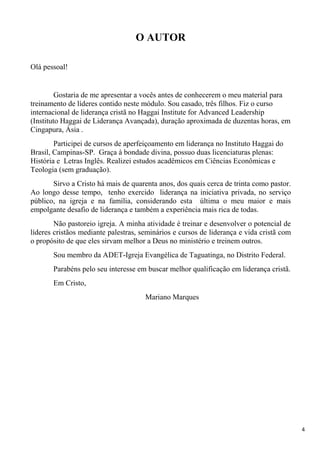 4
O AUTOR
Olá pessoal!
Gostaria de me apresentar a vocês antes de conhecerem o meu material para
treinamento de líderes contido neste módulo. Sou casado, três filhos. Fiz o curso
internacional de liderança cristã no Haggai Institute for Advanced Leadership
(Instituto Haggai de Liderança Avançada), duração aproximada de duzentas horas, em
Cingapura, Ásia .
Participei de cursos de aperfeiçoamento em liderança no Instituto Haggai do
Brasil, Campinas-SP. Graça à bondade divina, possuo duas licenciaturas plenas:
História e Letras Inglês. Realizei estudos acadêmicos em Ciências Econômicas e
Teologia (sem graduação).
Sirvo a Cristo há mais de quarenta anos, dos quais cerca de trinta como pastor.
Ao longo desse tempo, tenho exercido liderança na iniciativa privada, no serviço
público, na igreja e na família, considerando esta última o meu maior e mais
empolgante desafio de liderança e também a experiência mais rica de todas.
Não pastoreio igreja. A minha atividade é treinar e desenvolver o potencial de
líderes cristãos mediante palestras, seminários e cursos de liderança e vida cristã com
o propósito de que eles sirvam melhor a Deus no ministério e treinem outros.
Sou membro da ADET-Igreja Evangélica de Taguatinga, no Distrito Federal.
Parabéns pelo seu interesse em buscar melhor qualificação em liderança cristã.
Em Cristo,
Mariano Marques
 