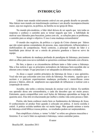 5
INTRODUÇÃO
Liderar num mundo relativamente estável era um grande desafio no passado.
Mas liderar num mundo em transformação contínua é um desafio incomparavelmente
maior, seja nos negócios, na política, na família ou na igreja de Deus.
No mundo pós-moderno, o líder ideal deixou de ser aquele que tem todas as
respostas e conhece o caminho para se tornar naquele que tem a habilidade de
motivar seus liderados para buscarem, juntos com ele, as soluções para os problemas,
o caminho para se atingir o objetivo. E isso é uma mudança extraordinária!
O mundo dos negócios, da política e a igreja de Cristo clamam por líderes
que não sejam apenas comandantes de pessoas, mas, especialmente, influenciadores e
mobilizadores de competências. Neste contexto, a principal virtude do líder é a
humildade para deixar de ser a estrela de primeira grandeza e fazer-se servo da
equipe.
Neste ambiente de mudança profunda de paradigma de liderança, precisamos
abrir os olhos para essa nova realidade se quisermos continuar liderando com eficácia.
De fato, a época e as circunstâncias definem tanto o líder como a liderança.
Mas a boa notícia é que os princípios norteadores da liderança bem-sucedida não se
alteram com o tempo. O que precisam é ser adequados às diferentes realidades.
As dicas a seguir contêm princípios da liderança de Jesus e seus apóstolos.
Você não tem que concordar com esse estilo de liderança. No entanto, aqueles que o
aceitam e o praticam experimentam mudanças profundas e maravilhosas como
pessoas e líderes, além de ampliarem sua capacidade de influenciar e realizar com a
cooperação de outros.
Acredite, não tenho a mínima intenção de ensinar você a liderar. Eu também
sou aprendiz dessa arte extraordinária, e cada dia descubro que sei muito pouco.
Entretanto, quero compartilhar com você lições de liderança aprendidas ao longo de
quarenta anos. Elas têm revolucionando par melhor a minha vida como pessoa e líder.
Porém, não basta conhecer muito bem os fundamentos da liderança de Jesus.
O conhecimento só produz fruto quando é colocado em prática. A teoria sozinha é
estéril. A prática sozinha também não vai muito longe. Mas quando unimos a teoria
da liderança cristã bíblica à nossa prática, os resultados podem ser surpreendentes.
Para simplificar a leitura, o termo “o líder” se refere aos gêneros masculino e
feminino. E se você é líder ou aspirante à liderança, vamos caminhar juntos.
O autor
Brasília-DF, dezembro 2011
 
