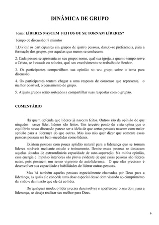 6
DINÂMICA DE GRUPO
Tema: LÍDERES NASCEM FEITOS OU SE TORNAM LÍDERES?
Tempo de discussão: 8 minutos
1.Dividir os participantes em grupos de quatro pessoas, dando-se preferência, para a
formação dos grupos, por aquelas que menos se conhecem.
2. Cada pessoa se apresenta ao seu grupo: nome, qual sua igreja, a quanto tempo serve
a Cristo, se é casada ou solteira, qual seu envolvimento no trabalho do Senhor.
3. Os participantes compartilham sua opinião no seu grupo sobre o tema para
discussão.
4. Os participantes tentam chegar a uma resposta de consenso que represente, o
melhor possível, o pensamento do grupo.
5. Alguns grupos serão sorteados a compartilhar suas respostas com o grupão.
COMENTÁRIO
Há quem defenda que líderes já nascem feitos. Outros são da opinião de que
ninguém nasce líder, líderes são feitos. Um terceiro ponto de vista opina que o
equilíbrio nessa discussão parece ser a idéia de que certas pessoas nascem com maior
aptidão para a liderança do que outras. Mas isso não quer dizer que somente essas
pessoas possam ser bem-sucedidas como líderes.
Existem pessoas com pouca aptidão natural para a liderança que se tornam
líderes notáveis mediante estudo e treinamento. Dentre essas pessoas se destacam
aquelas dotadas de extraordinária capacidade de auto-superação. Na minha opinião,
essa energia e impulso interiores são prova evidente de que essas pessoas são líderes
natas, pois possuem um senso vigoroso de autoliderança. O que elas precisam é
desenvolver sua capacidade e habilidades de liderar outras pessoas.
Mas há também aquelas pessoas especialmente chamadas por Deus para a
liderança, as quais ele concede uma dose especial desse dom visando ao cumprimento
da visão e da missão que ele dá ao líder.
De qualquer modo, o líder precisa desenvolver e aperfeiçoar o seu dom para a
liderança, se deseja realizar seu melhor para Deus.
 
