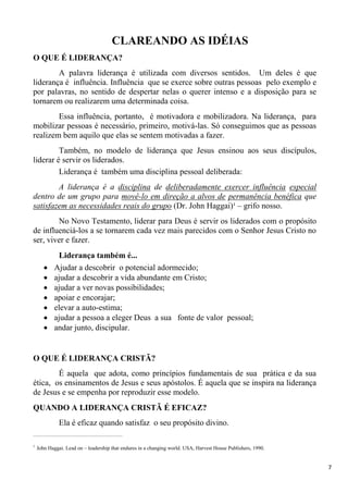 7
CLAREANDO AS IDÉIAS
O QUE É LIDERANÇA?
A palavra liderança é utilizada com diversos sentidos. Um deles é que
liderança é influência. Influência que se exerce sobre outras pessoas pelo exemplo e
por palavras, no sentido de despertar nelas o querer intenso e a disposição para se
tornarem ou realizarem uma determinada coisa.
Essa influência, portanto, é motivadora e mobilizadora. Na liderança, para
mobilizar pessoas é necessário, primeiro, motivá-las. Só conseguimos que as pessoas
realizem bem aquilo que elas se sentem motivadas a fazer.
Também, no modelo de liderança que Jesus ensinou aos seus discípulos,
liderar é servir os liderados.
Liderança é também uma disciplina pessoal deliberada:
A liderança é a disciplina de deliberadamente exercer influência especial
dentro de um grupo para movê-lo em direção a alvos de permanência benéfica que
satisfazem as necessidades reais do grupo (Dr. John Haggai)¹ – grifo nosso.
No Novo Testamento, liderar para Deus é servir os liderados com o propósito
de influenciá-los a se tornarem cada vez mais parecidos com o Senhor Jesus Cristo no
ser, viver e fazer.
Liderança também é...
Ajudar a descobrir o potencial adormecido;
ajudar a descobrir a vida abundante em Cristo;
ajudar a ver novas possibilidades;
apoiar e encorajar;
elevar a auto-estima;
ajudar a pessoa a eleger Deus a sua fonte de valor pessoal;
andar junto, discipular.
O QUE É LIDERANÇA CRISTÃ?
É aquela que adota, como princípios fundamentais de sua prática e da sua
ética, os ensinamentos de Jesus e seus apóstolos. É aquela que se inspira na liderança
de Jesus e se empenha por reproduzir esse modelo.
QUANDO A LIDERANÇA CRISTÃ É EFICAZ?
Ela é eficaz quando satisfaz o seu propósito divino.
___________________________________________________
1
John Haggai. Lead on – leadership that endures in a changing world. USA, Harvest House Publishers, 1990.
 