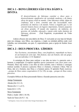 8
DICA 1 - BONS LÍDERES SÃO UMA DÁDIVA
DIVINA
O desenvolvimento da liderança constitui a chave para o
desenvolvimento significativo da sociedade moderna e do futuro
eficaz da igreja cristã no mundo...Uma liderança sólida, digna de
confiança, leal e forte, constitui uma das necessidades mais
prementes da América e do mundo. Vemos a tragédia que é a de
estarem homens fracos em lugares importantes, homens pequenos
em obras grandes. O mundo dos negócios, da indústria, do
governo, do trabalho, educação e igreja estão todos famintos de
liderança eficiente (Ted Engstrom, ex-presidente da Visão
Mundial)2
Líderes eficazes são uma dádiva de Deus. E você pode ser esse tipo de bênção
para seu cônjuge, seus filhos, sua empresa, o órgão ou entidade pública onde você
trabalha, sua comunidade, seu país. E, especialmente, para a igreja do Senhor Jesus
Cristo.
DICA 2 - DEUS PROCURA LÍDERES
Nas Escrituras, encontramos Deus, com freqüência, empenhado na busca
de um homem de certo tipo. Não homens, mas um homem, não um grupo,
mas um indivíduo ( J. O. Sanders)3
.
A estratégia de Deus para realizar a sua obra na terra é a parceria com o
homem, a cooperação. Co-operar significa operar juntamente com, fazer junto com.
Portanto, Deus não realiza a sua obra na terra sozinho, nem o homem a consegue
realizar sozinho. É preciso a parceria: Deus e o homem, o homem e Deus. Não só
Deus, não só o homem, mas Deus e o homem juntos. O apóstolo Paulo escreveu:
...porque de Deus somos cooperadores (1 Co 3.9), ou seja, ...porque de Deus somos
parceiros.
Exemplos bíblicos de Deus procurando líderes e fazendo pareceria com eles:
Antigo Testamento
Abraão (Gn 12.1-3).
Moisés (Ex 3. 1 a 4.7).
Isaías (Is 6. 1-13).
Novo Testamento
Pedro e André (Mt 4. 18-19).
Saulo de Tarso (At 9.3 – 6).
2,
Ted Engstrom.. Como se Faz um Líder Cristão. Portugal, Núcleo/Queluz, 1984.
 