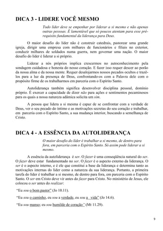 9
DICA 3 - LIDERE VOCÊ MESMO
Todo líder deve se empenhar por liderar a si mesmo e não apenas
outras pessoas. É lamentável que só poucos atentam para esse pré-
requisito fundamental da liderança para Deus.
O maior desafio do líder não é construir catedrais, pastorear uma grande
igreja, dirigir uma empresa com milhares de funcionários e filiais no exterior,
conduzir milhares de soldados numa guerra, nem governar uma nação. O maior
desafio do líder é liderar a si próprio.
Liderar a nós próprios implica crescermos no autoconhecimento pela
sondagem cuidadosa e honesta do nosso coração. E fazer isso requer descer ao porão
da nossa alma e da nossa mente. Requer desalojarmos nossos pecados ocultos e trazê-
los para a luz da presença de Deus, confrontando-os com a Palavra dele com o
propósito firme de os trabalharmos em parceria com o Espírito Santo.
Autoliderança também significa desenvolver disciplina pessoal, domínio
próprio. É exercer a capacidade de dizer não para ações e sentimentos pecaminosos
para os quais a nossa natureza adâmica solicita um sim.
A pessoa que lidera a si mesma é capaz de se confrontar com a verdade de
Deus, ver o seu pecado do íntimo e as motivações secretas do seu coração e trabalhar,
em parceria com o Espírito Santo, a sua mudança interior, buscando a semelhança de
Cristo.
DICA 4 - A ESSÊNCIA DA AUTOLIDERANÇA
O maior desafio do líder é trabalhar a si mesmo, de dentro para
fora, em parceria com o Espírito Santo. Só assim pode liderar a si
mesmo.
A essência da autoliderança é ser. O fazer é uma conseqüência natural do ser.
O fazer deve estar fundamentado no ser. O fazer é o aspecto externo da liderança. O
ser é o aspecto interno, e é ele que constitui a base da liderança e determina tanto as
motivações internas do líder como a natureza da sua liderança. Portanto, a primeira
tarefa do líder é trabalhar a si mesmo, de dentro para fora, em parceria com o Espírito
Santo. O ser em Cristo deve vir antes do fazer para Cristo. No ministério de Jesus, ele
colocou o ser antes do realizar:
“Eu sou o bom pastor” (Jo 10.11).
“Eu sou o caminho, eu sou a verdade, eu sou a vida” (Jo 14.6).
“Eu sou manso; eu sou humilde de coração” (Mt 11.29).
 