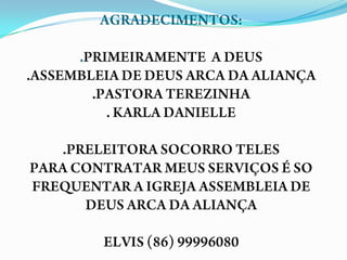 AGRADECIMENTOS:.PRIMEIRAMENTE  A DEUS.ASSEMBLEIA DE DEUS ARCA DA ALIANÇA.PASTORA TEREZINHA. KARLA DANIELLE.PRELEITORA SOCORRO TELESPARA CONTRATAR MEUS SERVIÇOS É SO FREQUENTAR A IGREJA ASSEMBLEIA DE DEUS ARCA DA ALIANÇA ELVIS (86) 99996080