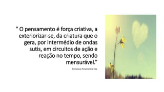 “ O pensamento é força criativa, a
exteriorizar-se, da criatura que o
gera, por intermédio de ondas
sutis, em circuitos de ação e
reação no tempo, sendo
mensurável.”
Emmaneul, Pensamento e vida.
 