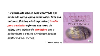 • O perispírito não se acha encerrado nos
limites do corpo, como numa caixa. Pela sua
natureza fluídica, ele é expansível, irradia
para o exterior e forma, em torno do
corpo, uma espécie de atmosfera que o
pensamento e a força de vontade podem
dilatar mais ou menos.
• (KARDEC, 2006a, p. 50).
 