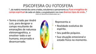 PSICOFESRA OU FOTOSFERA
“...da matéria mental dos seres criados, estudamos o pensamento ou fluxo energético do
campo espiritual de cada um deles, a se graduarem nos mais diversos tipos de onda...”
André Luiz, Mecanismos da Mediunidade, cap. 4
• Termo criado por André
Luiz, para designar o
campo resultante de
emanações de natureza
eletromagnética, a
envolver todo o ser
humano, encarnado e
desencarnado.
Representa a:
• Realidade evolutiva do
espírito.
• Seu padrão psíquico.
• Sua situação emocional e
estado físico no momento.
 