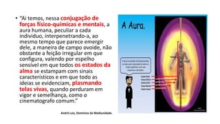 • “Ai temos, nessa conjugação de
forças físico-químicas e mentais, a
aura humana, peculiar a cada
individuo, interpenetrando-a, ao
mesmo tempo que parece emergir
dele, a maneira de campo ovoide, não
obstante a feição irregular em que
configura, valendo por espelho
sensível em que todos os estados da
alma se estampam com sinais
característicos e em que todo as
ideias se evidenciam, plasmando
telas vivas, quando perduram em
vigor e semelhança, como o
cinematografo comum.”
André Luiz, Domínios da Mediunidade.
 