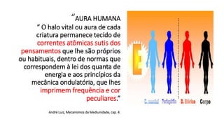 “AURA HUMANA
“ O halo vital ou aura de cada
criatura permanece tecido de
correntes atômicas sutis dos
pensamentos que lhe são próprios
ou habituais, dentro de normas que
correspondem à lei dos quanta de
energia e aos princípios da
mecânica ondulatória, que lhes
imprimem frequência e cor
peculiares.”
André Luiz, Mecanismos da Mediunidade, cap. 4.
 