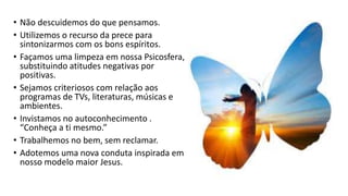 • Não descuidemos do que pensamos.
• Utilizemos o recurso da prece para
sintonizarmos com os bons espíritos.
• Façamos uma limpeza em nossa Psicosfera,
substituindo atitudes negativas por
positivas.
• Sejamos criteriosos com relação aos
programas de TVs, literaturas, músicas e
ambientes.
• Invistamos no autoconhecimento .
“Conheça a ti mesmo.”
• Trabalhemos no bem, sem reclamar.
• Adotemos uma nova conduta inspirada em
nosso modelo maior Jesus.
 